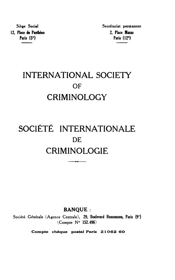 handle is hein.journals/iancrml5 and id is 1 raw text is: 



  Sifge Social
12, Place du Panddon
   Paris (56)


Secr6tariat permanent
  2, Place Mazs
    Paris (128)


INTERNATIONAL SOCIETY

                 OF

        CRIMINOLOGY


SOCIETiE INTERNATIONALE

                  DE

         CRIMINOLOGIE


                 BANQUE:
Soci6th Gnrale (Agence Centrale), 29, Boulevard Haussmann, Paris (9e)
               (Compte No 152.496)


Compte ch6que postal Paris 21062 60


