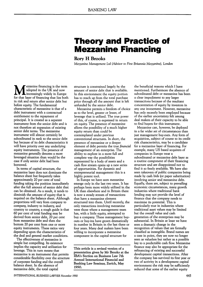 handle is hein.journals/ibl18 and id is 447 raw text is: BANKING LAW

Theory and Practice of
Mezzanine Financing
Rory H Brooks
Mezzanine Management Ltd (Advisor to First Britannia Mezzanine), London

ezzanine financing is the term
adopted in the UK and now
increasingly widely in Europe
for that layer of financing that lies both
in risk and return after senior debt but
before equity. The fundamental
characteristic of mezzanine is that of a
debt instrument with a contractual
entitlement to the repayment of
principal. It is created as a separate
instrument from the senior debt and is
not therefore afi expansion of existing
senior debt terms. The mezzanine
instrument will almost certainly be
subordinated in rank to the senior debt
but because of its debt characteristics it
will have priority over any underlying
equity instruments. The presence of
mezzanine generally denotes a more
leveraged situation than would be the
case if only senior debt had been
borrowed.
In terms of capital structure, the
mezzanine layer does not dominate the
balance sheet but frequently takes
approximately 20 per cent of total
funding taking the position immediately
after the full amount of senior debt that
can be obtained. As a result, it tends to
diminish the amount of equity that is
required on the balance sheet. Although
proportions will vary from company to
company, industry to industry, and
country to country, a rough guide is that
60 per cent of total funding may be
derived from senior debt, 20 per cent
from mezzanine debt and then the
bottom 20 per cent from one or more
equity instruments. These ratios vary
depending upon the characteristics of
the deal and general market conditions.
The effectiveness of mezzanine is
simple but compelling. Its existence
implies the capacity and utilisation for
leverage. This in turn means that
mezzanine is an instrument that permits
considerable flexibility over the structure
of corporate funding and the overall
balance sheet. In the absence of
mezzanine debt, the total capital

structure is constrained largely by the
amount of senior debt that is available.
In this environment the equity portion
has to reach up from the total purchase
price through all the amount that is left
unfunded by the senior debt.
Mezzanine permits a freedom of choice
as to the level, greater or lesser, of
leverage that is utilised. The true power
of this, of course, is expressed in return
on equity. The presence of mezzanine
allows the possibility of a much higher
equity return than could be
contemplated under previous
conventional structures. In short, the
presence of mezzanine or a deeper
element of debt permits the true financial
management of an enterprise. The
ability to explore in a more full and
complete way the possibilities
represented by a body of assets and a
cash flow stream opens up a new series
of opportunities. For dynamic and
entrepreneurial management this is a
highly potent tool.
In Europe we have seen mezzanine
emerge only in the last two years. It has
perhaps been more widely utilised in the
UK than elsewhere and in Britain there
is now a steady stream of transactions
that have a mezzanine element
structured into them. Until recently, the
only tranactions involving mezzanine
were those where a management team
has, with a little equity, attempted to
buy a company. These management buy-
outs or buy-ins have grown dramatically
in number in Britain in the last three or
four years. Many deal makers have been
willing to incorporate a mezzanine
component in the capital structure for
This article is a revised version of a
presentation given by Mr Brooks at the
IBA's Section on Business Law 7th
Annual International Financial and
Banking Law Seminar, Zurich, May
1990.

the beneficial reasons which I have
mentioned. Furthermore the absence of
subordinated debt or mezzanine has been
a clear impediment to any larger
transactions because of the resultant
concentration of equity by investors in
any one investment. However, mezzanine
has only recently been employed because
of the earlier uncertainty felt among
deal makers of their capacity to be able
to find buyers for this instrument.
Mezzanine can, however, be deployed
in a far wider set of circumstances than
just management buy-outs. Any form of
acquisition, subject of course to its credit
risk characteristics, may be a candidate
for a mezzanine layer of financing. For
example, many US based acquirers of
companies in Europe treat a
subordinated or mezzanine debt layer as
a routine component of their financing
structure and are disappointed not to
find it so freely available. We have also
seen takeovers of public companies being
made by cash bids (or paper substitution)
involving senior and mezzanine debt.
Equally, there are, subject to prevailing
economic circumstances, many growth
industries where traditional bank
lending may not provide the level of
finance that the company needs to
maximise its potential. This is
particularly true in industries where
traditional asset values may be limited
but the overall value and cash
generation of the enterprises may be
substantial. In Britain at least we have
seen a dramatic change in the
recognition of values that are formally
classified as intangible. Brand names are
a case in point, they are now no longer
seen as valueless but rather as a possible
key to a predictable cash flow. Mezzanine
finance may also be appropriate for the
refinancing of existing and successful
development capital transactions. After
the company has survived its first year or
two of activity in a development capital
environment the risk may be sufficiently
reduced that some of the earlier equity

INTERNATIONAL BUSINESS LAWYER November 1990


