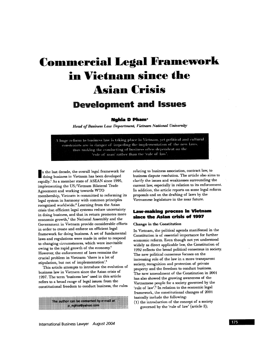 handle is hein.journals/ibl32 and id is 177 raw text is: Comerciai Legal Framework
in Vietnam since the
Asian Crisis
Development and Issues
Nghla D Pham*
Head of Business Law Department, Vietnam _National University

I n the last decade, the overall legal framework for
doing business in Vietnam has been developed
rapidly.' As a member state of ASEAN since 1995,
implementing the US/Vietnam Bilateral Trade
Agreement and working towards WTO
membership, Vietnam is committed to reforming its
legal system in harmony with common principles
recognised worldwide? Learning from the Asian
crisis that efficient legal systems reduce uncertainty
in doing business, and that in return promotes more
econonlic growth,-' the National Assembly and the
Government in Vietnam provide considerable efforts
in order to create and enforce an efficient legal
framework for doing business. A set of fundamental
laws and regulations were made in order to respond
to changing circumstances, which were inevitable
owing to the rapid growth of the economy.'
However, the enforcement of laws remains the
crucial problem in Vietnam: 'there is a lot of
stipulation, but not of implementation'.'
This article attempts to introduce the evolution of
business law in Vietnamn since the Asian crisis of
1997. The term 'business law' used in this article
refers to a broad range of legal issues: from the
constitutional freedom to conduct business, the rules

relating to business association, contract law, to
business dispute resolution. The article also aims to
clarify the issues and weaknesses surrounding the
current law, especially in relation to its enforcemnent.
In addition, the article reports on some legal reform
proposals and on the drafting of laws by the
Vietnamese legislature in the near future.
Law-making process In Vietnam
since the Asian crisis of 1997
Change in the Constitution
In Vietnam, the political agenda manifested in the
Constitution is of essential importance for further
economic reform. Even though not yet understood
widely as direct applicable law, the Constitution of
1992 reflects the broad political consensus in society.
The new political consensus focuses on the
increasing role of the law in a more transparent
society, recognition and protection of private
property and the freedom to conduct business.
The new amendment of the Constitution in 2001
has also showed the growing awareness of the
Vietnamese people for a society governed by the
'rule of law'.' In relation to the economic legal
framework, the constitutional changes of 2001
basically include the following:
(1) the introduction of the concept of a society
governed by the 'rule of law' (article 2);

International Business Lawyer August 2004


