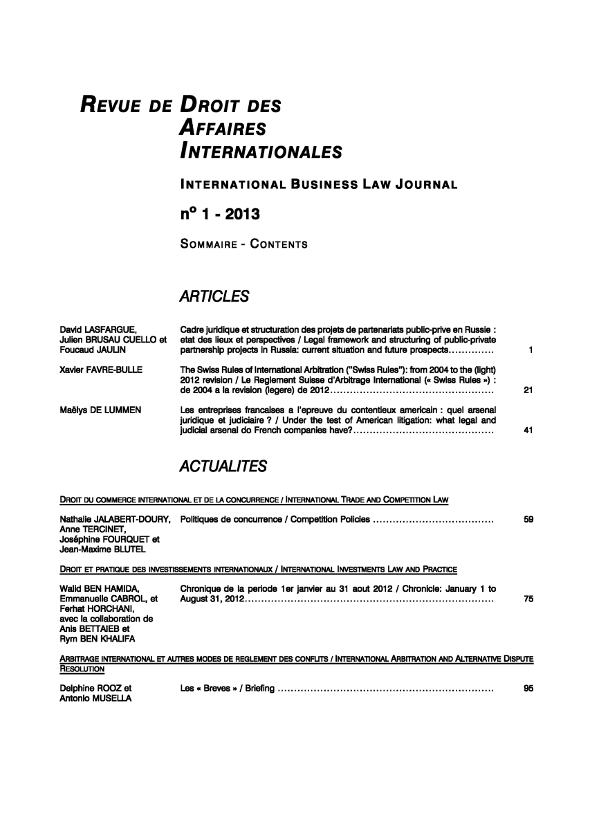 handle is hein.journals/ibuslj2013 and id is 1 raw text is: REVUE DE DROIT DES
AFFAIRES
INTERNATIONALES
INTERNATIONAL BUSINESS LAW JOURNAL
no 1 - 2013
SOMMAIRE - CONTENTS
ARTICLES

David LASFARGUE,
Julien BRUSAU CUELLO et
Foucaud JAULIN
Xavier FAVRE-BULLE
Maëlys DE LUMMEN

Cadre juridique et structuration des projets de partenariats public-prive en Russie :
etat des lieux et perspectives / Legal framework and structuring of public-private
partnership projects in Russia: current situation and future prospects ..............
The Swiss Rules of International Arbitration (Swiss Rules): from 2004 to the (light)
2012 revision 1 Le Reglement Suisse d'Arbitrage International (« Swiss Rules »):
de  2004  a  la  revision  (legere) de  2012 ..................................................
Les entreprises francaises a l'epreuve du contentieux americain : quel arsenal
juridique et judiciaire ? / Under the test of American litigation: what legal and
judicial arsenal do French companies have? ...........................................

ACTUALITES
DROIT DU COMMERCE INTERNATIONAL ET DE LA CONCURRENCE / INTERNATIONAL TRADE AND COMPETITION LAW
Nathalie JALABERT-DOURY, Politiques de concurrence / Competition Policies .....................................
Anne TERCINET,
Joséphine FOURQUET et
Jean-Maxime BLUTEL
DROIT ET PRATIQUE DES INVESTISSEMENTS INTERNATIONAUX 1 INTERNATIONAL INVESTMENTS LAW AND PRACTICE

Walid BEN HAMIDA,
Emmanuelle CABROL, et
Ferhat HORCHANI,
avec la collaboration de
Anis BETTAIEB et
Rym BEN KHALIFA

Chronique de la periode 1er janvier au 31 aout 2012 / Chronicle: January 1 to
A ugust   31, 2012   ............................................................................

Antonio MUSELLA

ARBITRAGE INTERNATIONAL ET AUTRES MODES DE REGLEMENT DES CONFUTS 1 INTERNATIONAL ARBITRATION AND ALTERNATIVE DISPUTE
RESOLUTION
Delphine  ROOZ   et             Les  «  Breves  » / Briefina  ..................................................................  95

-        w


