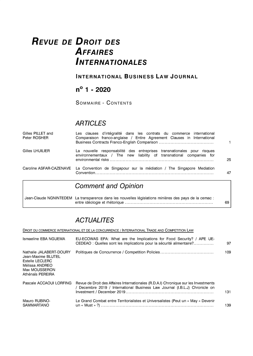 handle is hein.journals/ibuslj2020 and id is 1 raw text is: 








REVUE DE DROIT DES

                    AFFAIRES

                    INTERNATIONALES


                    INTERNATIONAL BUSINESS LAW JOURNAL


                    n*   1  - 2020


                    SOMMAIRE - CONTENTS




                    ARTICLES


Gilles PILLET and
Peter ROSHER


Gilles LHUILIER



Caroline ASFAR-CAZENAVE


Les  clauses d'int6gralit6 dans les contrats du commerce international
Comparaison franco-anglaise / Entire Agreement Clauses in International
Business Contracts Franco-English Comparison ......................................

La  nouvelle responsabilite des entreprises transnationales pour risques
environnementaux / The  new   liability of transnational companies for
environmental risks ........................................................................

La Convention de Singapour sur la mediation / The Singapore Mediation
Convention..................................................................................


                         Comment and Opinion

 Jean-Claude NGNINTEDEM  La transparence dans les nouvelles l6gislations minieres des pays de la cemac
                         entre id6ologie  et  rh6torique  ............................................................  69



                         ACTUALITES

DROIT DU COMMERCE INTERNATIONAL ET DE LA CONCURRENCE / INTERNATIONAL TRADE AND COMPETITION LAw


Ismaeline EBA NGUEMA


EU-ECOWAS   EPA: What are the Implications for Food Security? / APE UE-
CEDEAO  : Quelles sont les implications pour la securite alimentaire?..............


Nathalie JALABERT-DOURY  Politiques de Concurrence / Competition  Policies.....................................
Jean-Maxime BLUTEL
Estelle LECLERC
M6lissa ANDREO
Max MOUSSERON
Ath6nais PEREIRA

Pascale ACCAOUI LORFING  Revue de Droit des Affaires Internationales (R.D.A.I) Chronique sur les Investments
                         / Decembre 2019 / International Business Law Journal (I.B.L.J) Chronicle on
                         Investment / December 2019.............................................................


Le Grand Combat entre Territorialistes et Universalistes (Peut un May Devenir
u n M u s t  >  ? )  ..............................................................................


25


47


97

109








131


139


1


Mauro RUBINO-
SAMMARTANO


