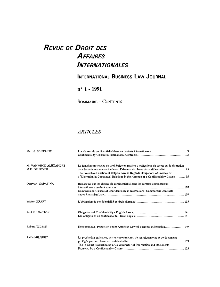 handle is hein.journals/ibuslj7 and id is 1 raw text is: REVUE DE DROIT DES
A FFAIRES
INTERNA TIONALES
INTERNATIONAL BUSINESS LAW JOURNAL
no 1 - 1991
SOMMAIRE - CONTENTS
ARTICLES

Marcel FONTAINE
M. VANWIJCK-ALEXANDRE
M.F. DE POVER
Octavian CAPATINA
Walter KRAFT
Paul ELLINGTON
Robert JILLSON
Jo~lle MILQUET

Les clauses de confidentialit6 dans les contrats internationaux .......................... 3
Confidentiality Clauses in International Contracts ................................................... 3
La fonction protectrice du droit beige en matire d'obligations de secret ou de discrdtion
dans les relations contractuelles en l'absence de clause de confidentialitd ...................... 95
The Protective Function of Belgian Law as Regards Obligations of Secrecy or
of Discretion in Contractual Relations in the Absence of a Confidentiality Clause ........... 95
Remarques sur les clauses de confidentialitd dans les contrats eommerciaux
internationaux   en  droit roum ain ......................................................................... 107
Comments on Clauses of Confidentiality in International Commercial Contracts
under  R um  anian  L aw   ...................................................................................... 107
L'obligation de confidentialit6 en droit allemand ........................................... ..... 135
Obligations of Confidentiality - English Law -....................................................... 141
Les obligations de confidentialit6 - Droit anglais -.................................................. 141
Noncontractual Protection under American Law of Business Information ..................... 149
La production en justice, par un cocontractant, de renseignements et de documents
prot6g6s par une clause de confidentialit6 ............................................................. 153
The In-Court Production by a Co-Contractor of Information and Documents
Protected by a Confidentiality Clause .................................................................. 153


