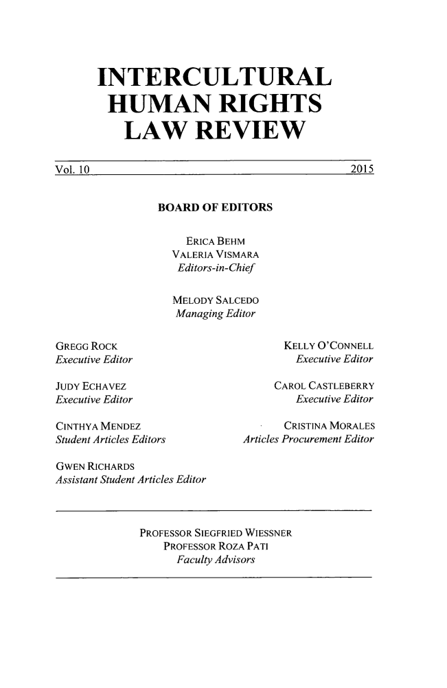 handle is hein.journals/ichuman10 and id is 1 raw text is: 




INTERCULTURAL

  HUMAN RIGHTS

    LAW REVIEW


2015


Vol 10O


BOARD OF EDITORS


  ERICA BEHM
VALERIA VISMARA
Editors-in-Chief

MELODY SALCEDO
Managing Editor


GREGG ROCK
Executive Editor

JUDY ECHAVEZ
Executive Editor


KELLY O'CONNELL
   Executive Editor

CAROL CASTLEBERRY
   Executive Editor


CINTHYA MENDEZ
Student Articles Editors

GWEN RICHARDS
Assistant Student Articles Editor


      CRISTINA MORALES
Articles Procurement Editor


PROFESSOR SIEGFRIED WIESSNER
    PROFESSOR ROZA PATI
      Faculty Advisors


Vo 10



