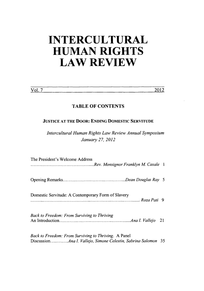 handle is hein.journals/ichuman7 and id is 1 raw text is: INTERCULTURAL
HUMAN RIGHTS
LAW REVIEW

2012

vol. 7

TABLE OF CONTENTS

JUSTICE AT THE DOOR: ENDING DOMESTIC SERVITUDE
Intercultural Human Rights Law Review Annual Symposium
January 27, 2012
The President's Welcome Address
............................................ Rev. Monsignor Franklyn M  Casale  1
Opening Remarks ........................................... Dean Douglas Ray  5
Domestic Servitude: A Contemporary Form of Slavery
............................................................................. R oza  P ati  9
Back to Freedom: From Surviving to Thriving
An  Introduction .................................................. Ana  .  Vallejo  21
Back to Freedom: From Surviving to Thriving. A Panel
Discussion ............. Ana I. Vallejo, Simone Celestin, Sabrina Salomon  35

Vol 7


