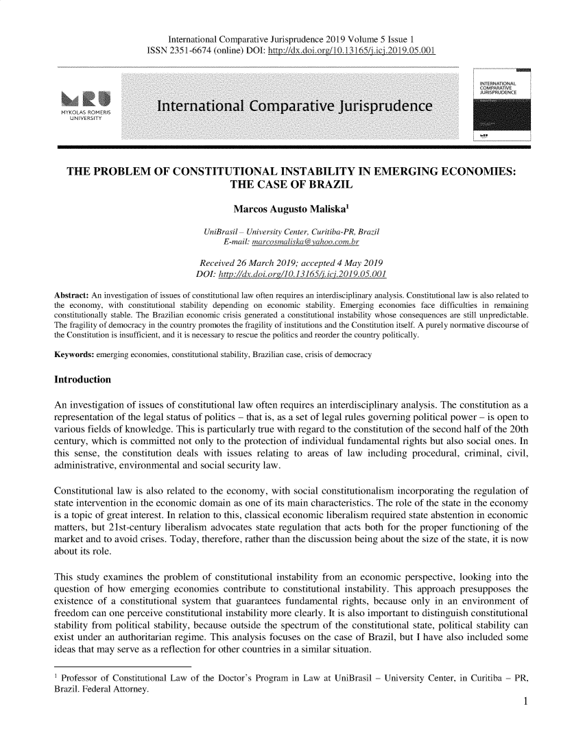 handle is hein.journals/icjuris5 and id is 1 raw text is: 

                           International Comparative Jurisprudence 2019 Volume 5 Issue 1
                      ISSN 2351-6674  (online) DOI: http://dx.doi.ore/10.13165/j.ici.2019.05.001




                         International Comparative Jurisprudence





   THE   PROBLEM OF CONSTITUTIONAL INSTABILITY IN EMERGING ECONOMIES:
                                          THE   CASE OF BRAZIL

                                          Marcos   Augusto   Maliska

                                    UniBrasil- University Center, Curitiba-PR, Brazil
                                        E-mail: marcosmaliska(vahoo.com br

                                  Received 26 March  2019; accepted 4 May 2019
                                  DOI: http://dx.doi.orz/10.13165/i.ici.2019.05.001

Abstract: An investigation of issues of constitutional law often requires an interdisciplinary analysis. Constitutional law is also related to
the economy, with constitutional stability depending on economic stability. Emerging economies face difficulties in remaining
constitutionally stable. The Brazilian economic crisis generated a constitutional instability whose consequences are still unpredictable.
The fragility of democracy in the country promotes the fragility of institutions and the Constitution itself. A purely normative discourse of
the Constitution is insufficient, and it is necessary to rescue the politics and reorder the country politically.

Keywords: emerging economies, constitutional stability, Brazilian case, crisis of democracy

Introduction

An  investigation of issues of constitutional law often requires an interdisciplinary analysis. The constitution as a
representation of the legal status of politics - that is, as a set of legal rules governing political power - is open to
various fields of knowledge. This is particularly true with regard to the constitution of the second half of the 20th
century, which  is committed not only to the protection of individual fundamental rights but also social ones. In
this sense, the constitution deals with  issues relating to areas of law  including  procedural, criminal, civil,
administrative, environmental and  social security law.

Constitutional law is also related to the economy, with  social constitutionalism incorporating the regulation of
state intervention in the economic domain  as one of its main characteristics. The role of the state in the economy
is a topic of great interest. In relation to this, classical economic liberalism required state abstention in economic
matters, but 21st-century liberalism advocates  state regulation that acts both for the proper functioning of the
market  and to avoid crises. Today, therefore, rather than the discussion being about the size of the state, it is now
about its role.

This study  examines  the problem  of constitutional instability from an economic  perspective, looking into the
question  of how  emerging  economies   contribute to constitutional instability. This approach presupposes  the
existence of  a constitutional system that guarantees  fundamental  rights, because  only in an  environment  of
freedom  can one perceive constitutional instability more clearly. It is also important to distinguish constitutional
stability from political stability, because outside the spectrum of the constitutional state, political stability can
exist under an authoritarian regime. This analysis focuses on the case of Brazil, but I have also included some
ideas that may serve as a reflection for other countries in a similar situation.

1 Professor of Constitutional Law of the Doctor's Program in Law at UniBrasil - University Center, in Curitiba - PR,
Brazil. Federal Attorney.
                                                                                                               1


