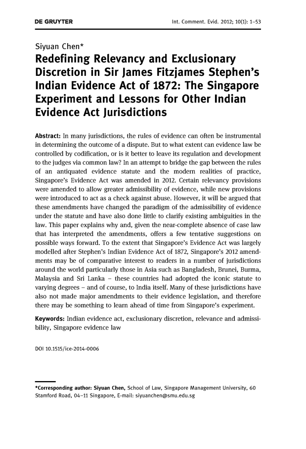 handle is hein.journals/icmevid10 and id is 1 raw text is: 




Siyuan  Chen*

Redefining Relevancy and Exclusionary

Discretion in Sir James Fitzjames Stephen's

Indian Evidence Act of 1872: The Singapore

Experiment and Lessons for Other Indian

Evidence Act jurisdictions


Abstract: In many jurisdictions, the rules of evidence can often be instrumental
in determining the outcome of a dispute. But to what extent can evidence law be
controlled by codification, or is it better to leave its regulation and development
to the judges via common law? In an attempt to bridge the gap between the rules
of an  antiquated evidence statute and the modern  realities of practice,
Singapore's Evidence Act was amended in 2012. Certain relevancy provisions
were amended to allow greater admissibility of evidence, while new provisions
were introduced to act as a check against abuse. However, it will be argued that
these amendments have changed the paradigm of the admissibility of evidence
under the statute and have also done little to clarify existing ambiguities in the
law. This paper explains why and, given the near-complete absence of case law
that has interpreted the amendments, offers a few tentative suggestions on
possible ways forward. To the extent that Singapore's Evidence Act was largely
modelled after Stephen's Indian Evidence Act of 1872, Singapore's 2012 amend-
ments may  be of comparative interest to readers in a number of jurisdictions
around the world particularly those in Asia such as Bangladesh, Brunei, Burma,
Malaysia and Sri Lanka - these countries had adopted the iconic statute to
varying degrees - and of course, to India itself. Many of these jurisdictions have
also not made major amendments to their evidence legislation, and therefore
there may be something to learn ahead of time from Singapore's experiment.

Keywords: Indian evidence act, exclusionary discretion, relevance and admissi-
bility, Singapore evidence law


DOI 10.1515/ice-2014-0006




*Corresponding author: Siyuan Chen, School of Law, Singapore Management University, 60
Stamford Road, 04-11 Singapore, E-mail: siyuanchen@smu.edu.sg


DE GRUYTER


Int. Comment. Evid. 2012; 10(l): 1-53


