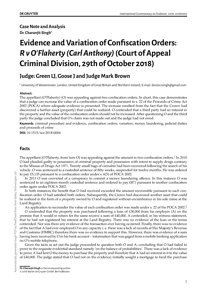 handle is hein.journals/icmevid15 and id is 1 raw text is: 





Case  Note  and  Analysis
Dr. Charanjit Singh'


Evidence and Variation of Confiscation Orders:

R   v  O'Flaherty (CarlAnthony) (Court of Appeal


Criminal Division, 29th of October 2018)


Judge:   Green L, Goose ] and Judge Mark Brown

1 University of Westminster, London, United Kingdom of Great Britain and Northern Ireland, E-mail: doctor.csinghagmail.com

Abstract:
The appellant (O'Flaherty) (0) was appealing against two confiscation orders. In short, this case demonstrates
that a judge can increase the value of a confiscation order made pursuant to s. 22 of the Proceeds of Crime Act
2002 (POCA) where adequate evidence is presented. The increase resulted from the fact that the Crown had
discovered a further asset (property) that could be realized. 0 contended that a third party had an interest in
the property and the value of the confiscation orders should not be increased. After questioning 0 and the third
party the judge concluded that O's claim was not made out and the judge had not erred.
Keywords: criminal procedure and evidence, confiscation orders, variation, money laundering, judicial duties
and proceeds of crime
DOI: 10.1515/ice-2018-0004



Facts

The appellant (O'Flaherty, from here 0) was appealing against the amount in two confiscation orders.' In 2010
0 had pleaded guilty to possession of criminal property and possession with intent to supply drugs contrary
to the Misuse of Drugs Act 1971. Twenty small bags of cannabis had been recovered following the search of his
vehicle. 0 was sentenced to a custodial sentence of fifty weeks, suspended for twelve months. He was ordered
to pay £5,135 pursuant to a confiscation order under s. 6(5) of POCA 2002.
   In 2013 0 was convicted of a conspiracy to commit a money laundering offence. In this instance 0 was
sentenced to an eighteen-month custodial sentence and ordered to pay E871 pursuant to another confiscation
order again under POCA 2002.
   In both instances the benefit that 0 had received exceeded the amount recoverable pursuant to each con-
fiscation order. 0 had satisfied both orders. Subsequently, the Crown had discovered another asset that could
be realized in the form of a property owned by 0 and registered without encumbrance in his sole name at the
Land Registry.
   An application to reconsider the value of each confiscation order was made under s. 22 of the POCA 2002.2
   0 contended that the property was purchased following a loan of £30,000 from his employer (A) on the
premise that A would in return for the same receive a sum of E40,000. A contended, in his witness statement,
that he had not registered his interest at the Land Registry. There was no evidence of the loan or the terms
contended. Nor was there any evidence of the transaction ever having occurred. Finally, there was no evidence
of the fact that A had ever employed 0 in any capacity i. e. there was a lack of records at Her Majesty's Revenue
and Customs (HMRC)  therefore there was no evidence to support this. However, there was evidence of a sum
having been received by 0 in his bank account - information that was gaged from a mobile banking application
on O's mobile telephone.
   Given the facts as set out the judge proceeded to question both 0 and A; concluding that 0 had failed to
prove to the requisite evidential standard namely 'on the balance of probabilities'. There was a lack of evidence
to prove A had lent 0 the money to purchase the property and therefore that A had an interest in it to the value
of E40,000. The judge stated that 0 had not on the evidence; initially sought a mortgage to fund the purchase


Dr. Charanjit Singh is the corresponding author.
© 2018 Walter de Gruyter GmbH, Berlin/Boston.


1


DE GRUYTER


International Commentary on Evidence. 2oi8; 2oi80004


