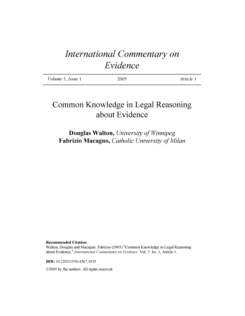 handle is hein.journals/icmevid3 and id is 1 raw text is: 







International Commentary on

               Evidence


Volume 3, Issue 1          2005                   Article 1


   Common Knowledge in Legal Reasoning
                   about   Evidence


         Douglas  Walton,  University of Winnipeg
     Fabrizio Macagno,   Catholic University of Milan
















Recommended Citation:
Walton, Douglas and Macagno, Fabrizio (2005) Common Knowledge in Legal Reasoning
about Evidence, International Commentary on Evidence: Vol. 3: Iss. 1, Article 1.
DOI: 10.2202/1554-4567.1035


02005 by the authors. All rights reserved.


