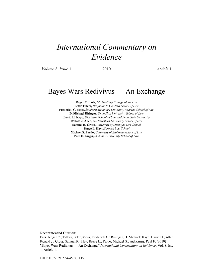 handle is hein.journals/icmevid8 and id is 1 raw text is: 












International Commentary on


                    Evidence


Volume  8, Issue 1                2010                           Article 1


     Bayes Wars Redivivus - An Exchange


                    Roger C. Park, UC Hastings College of the Law
                    Peter Tillers, Benjamin N. Cardozo School ofLaw
           Frederick C. Moss, Southern Methodist University Dedman School ofLaw
                 D. Michael Risinger, Seton Hall University School ofLaw
             David H. Kaye, Dickinson School ofLaw and Penn State University
                 Ronald J. Allen, Northwestern University School ofLaw
                 Samuel R. Gross, University ofMichigan Law School
                         Bruce L. Hay, Harvard Law School
                 Michael S. Pardo, University ofAlabama School ofLaw
                   Paul F. Kirgis, St. John's University School ofLaw




























Recommended  Citation:
Park, Roger C.; Tillers, Peter; Moss, Frederick C.; Risinger, D. Michael; Kaye, David H.; Allen,
Ronald J.; Gross, Samuel R.; Hay, Bruce L.; Pardo, Michael S.; and Kirgis, Paul F. (2010)
Bayes Wars Redivivus - An Exchange, International Commentary on Evidence: Vol. 8: Iss.
1, Article 1.


DOI: 10.2202/1554-4567.1115


