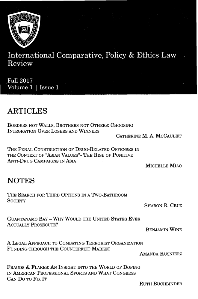 handle is hein.journals/icpelr1 and id is 1 raw text is: 

















ARTICLES

BORDERS NOT WALLS, BROTHERS NOT OTHERS: CHOOSING
INTEGRATION OVER LOSERS AND WINNERS
                                     CATHERINE M. A. McCAULIFF

THE PENAL CONSTRUCTION OF DRUG-RELATED OFFENSES IN
THE CONTEXT OF ASIAN VALUES- THE RISE OF PUNITIVE
ANTI-DRUG CAMPAIGNS IN ASIA
                                                MICHELLE MIAO


NOTES

THE SEARCH FOR THIRD OPTIONS IN A TWO-BATHROOM
SOCIETY
                                               SHARON R. CRUZ

GUANTANAMO BAY - WHY WOULD THE UNITED STATES EVER
ACTUALLY PROSECUTE?
                                                BENJAMIN WINE

A LEGAL APPROACH TO COMBATING TERRORIST ORGANIZATION
FUNDING THROUGH THE COUNTERFEIT MARKET
                                             AMANDA KUSNIERZ

FRAUDS & FLAKES: AN INSIGHT INTO THE WORLD OF DOPING
IN AMERICAN PROFESSIONAL SPORTS AND WHAT CONGRESS
CAN Do To Fix IT
                                             RUTH BUCHBINDER


