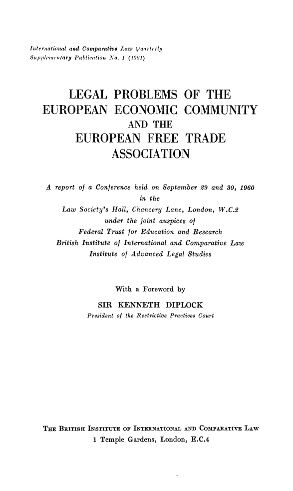 handle is hein.journals/icqlsup1 and id is 1 raw text is: Internationial and Comparative Law 4)uarterly
Supplementary Publication No. 1 (1961)
LEGAL PROBLEMS OF THE
EUROPEAN ECONOMIC COMMUNITY
AND THE
EUROPEAN FREE TRADE
ASSOCIATION
A report of a Conference held on September 29 and 80, 1960
in the
Law Society's Hall, Chancery Lane, London, W.C.2
under the joint auspices of
Federal Trust for Education and Research
British Institute of International and Comparative Law
Institute of Advanced Legal Studies
With a Foreword by
SIR KENNETH DIPLOCK
President of the Restrictive Practices Court
TiEt BRITISH INSTITUTE OF INTERNATIONAL AND COMPARATIVE LAW
1 Temple Gardens, London, E.C.4


