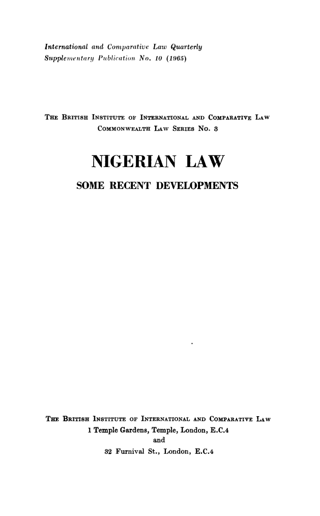 handle is hein.journals/icqlsup10 and id is 1 raw text is: International and Comparative Law Quarterly
Suppiemetntary Publicaticrn No. 10 (1965)
THE BRrrISH INSTITUTE OF INTERNATIONAL AND COMPARATIVE LAW
COMMONWEALTH LAW SERIES No. 8
NIGERIAN LAW
SOME RECENT DEVELOPMENTS
THE BRITISH INSTITUTE OF INTERNATIONAL AND COMPARATIVE LAW
I Temple Gardens, Temple, London, E.C.4
and
32 Furnival St., London, E.C.4


