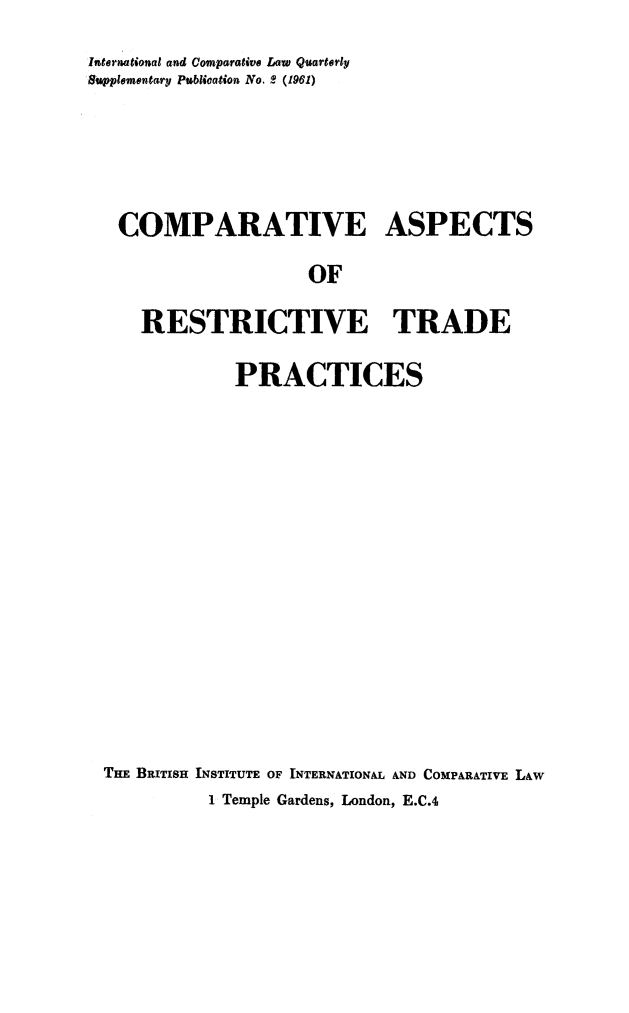 handle is hein.journals/icqlsup2 and id is 1 raw text is: International and Comparative Law Quarterly
Supplementary Publication No. 2 (1961)
COMPARATIVE ASPECTS
OF
RESTRICTIVE TRADE
PRACTICES
THE BRITISH INSTITUTE OF INTERNATIONAL AND COMPARATIVE LAW
1 Temple Gardens, London, E.C.4


