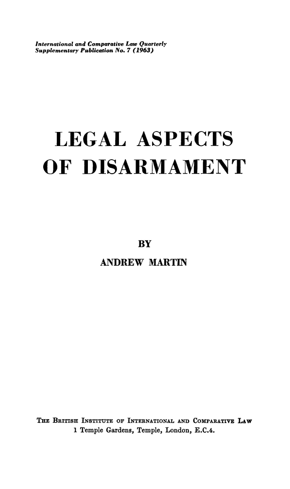 handle is hein.journals/icqlsup7 and id is 1 raw text is: International and Comparative Law Quarterly
Supplementary Publication No. 7 (1963)
LEGAL ASPECTS
OF DISARMAMENT
BY
ANDREW MARTIN
THE BRITISH INSTITUTE OF INTERNATIONAL AND COMPARATIVE LAW
1 Temple Gardens, Temple, London, E.C.4.


