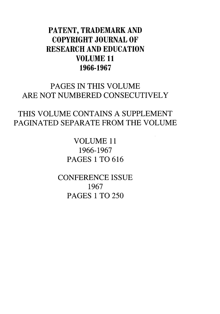handle is hein.journals/idea11 and id is 1 raw text is: PATENT, TRADEMARK AND
COPYRIGHT JOURNAL OF
RESEARCH AND EDUCATION
VOLUME 11
1966-1967
PAGES IN THIS VOLUME
ARE NOT NUMBERED CONSECUTIVELY
THIS VOLUME CONTAINS A SUPPLEMENT
PAGINATED SEPARATE FROM THE VOLUME
VOLUME 11
1966-1967
PAGES 1 TO 616
CONFERENCE ISSUE
1967
PAGES 1 TO 250


