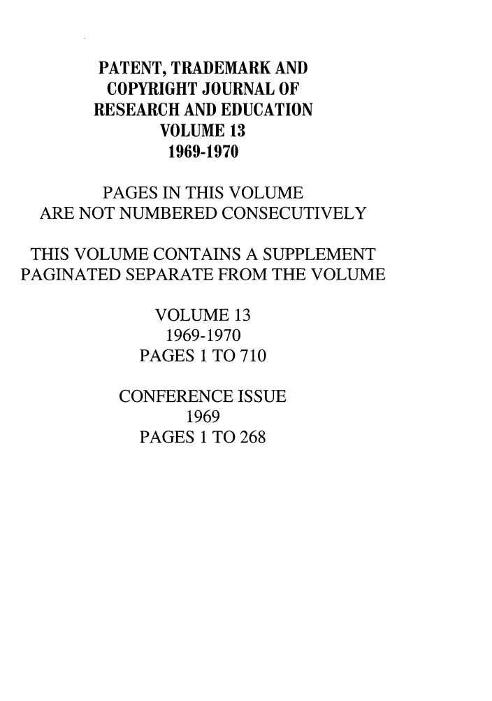 handle is hein.journals/idea13 and id is 1 raw text is: PATENT, TRADEMARK AND
COPYRIGHT JOURNAL OF
RESEARCH AND EDUCATION
VOLUME 13
1969-1970
PAGES IN THIS VOLUME
ARE NOT NUMBERED CONSECUTIVELY
THIS VOLUME CONTAINS A SUPPLEMENT
PAGINATED SEPARATE FROM THE VOLUME
VOLUME 13
1969-1970
PAGES 1 TO 710
CONFERENCE ISSUE
1969
PAGES 1 TO 268


