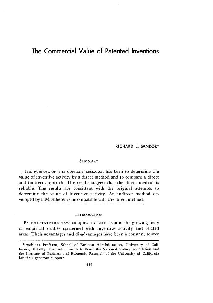 handle is hein.journals/idea15 and id is 563 raw text is: The Commercial Value of Patented Inventions

RICHARD L. SANDOR*
SUMMARY
THE PURPOSE OF THE CURRENT RESEARCH has been to determine the
value of inventive activity by a direct method and to compare a direct
and indirect approach. The results suggest that the direct method is
reliable. The results are consistent with the original attempts to
determine the value of inventive activity. An indirect method de-
veloped by F.M. Scherer is incompatible with the direct method.
INTRODUCTION
PATENT STATISTICS HAVE FREQUENTLY BEEN USED in the growing body
of empirical studies concerned with inventive activity and related
areas. Their advantages and disadvantages have been a constant source
* Assistant Professor, School of Business Administration, University of Cali-
fornia, Berkeley. The author wishes to thank the National Science Foundation and
the Institute of Business and Economic Research of the University of California
for their generous support.


