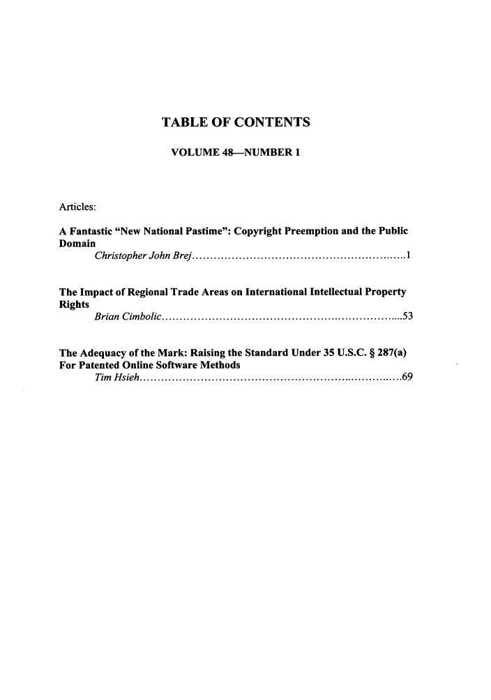 handle is hein.journals/idea48 and id is 1 raw text is: TABLE OF CONTENTS
VOLUME 48-NUMBER 1
Articles:
A Fantastic New National Pastime: Copyright Preemption and the Public
Domain
Christopher John  Brej ............................................................ 1
The Impact of Regional Trade Areas on International Intellectual Property
Rights
B rian  C im bolic .................................................................... 53
The Adequacy of the Mark: Raising the Standard Under 35 U.S.C. § 287(a)
For Patented Online Software Methods
Tim  H sieh ...................................................................... 69


