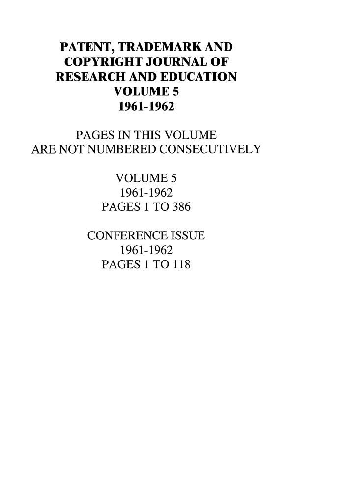 handle is hein.journals/idea5 and id is 1 raw text is: PATENT, TRADEMARK AND
COPYRIGHT JOURNAL OF
RESEARCH AND EDUCATION
VOLUME 5
1961-1962
PAGES IN THIS VOLUME
ARE NOT NUMBERED CONSECUTIVELY
VOLUME 5
1961-1962
PAGES 1 TO 386
CONFERENCE ISSUE
1961-1962
PAGES 1 TO 118


