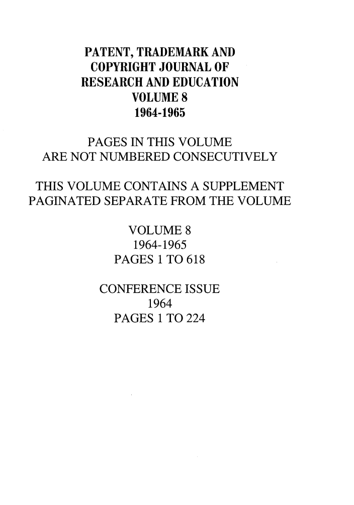handle is hein.journals/idea8 and id is 1 raw text is: PATENT, TRADEMARK AND
COPYRIGHT JOURNAL OF
RESEARCH AND EDUCATION
VOLUME 8
1964-1965
PAGES IN THIS VOLUME
ARE NOT NUMBERED CONSECUTIVELY
THIS VOLUME CONTAINS A SUPPLEMENT
PAGINATED SEPARATE FROM THE VOLUME
VOLUME 8
1964-1965
PAGES 1 TO 618
CONFERENCE ISSUE
1964
PAGES 1 TO 224



