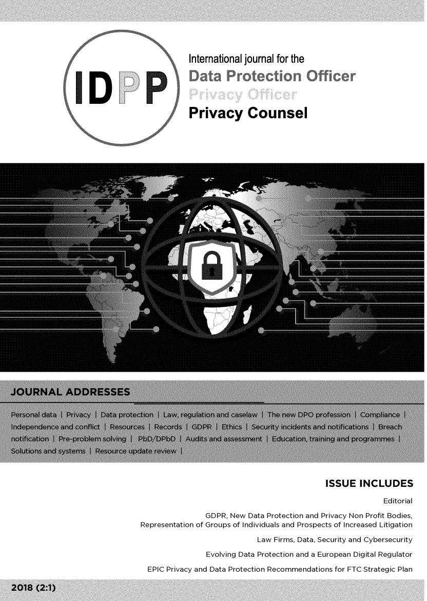 handle is hein.journals/idpp2 and id is 1 raw text is: 





International journal for the






Privacy Counsel


                                             ISSUE   INCLUDES

                                                           Editorial

                GDPR, New Data Protection and Privacy Non Profit Bodies,
Representation of Groups of Individuals and Prospects of Increased Litigation
                            Law Firms, Data, Security and Cybersecurity

                Evolving Data Protection and a European Digital Regulator

  EPIC Privacy and Data Protection Recommendations for FTC Strategic Plan


