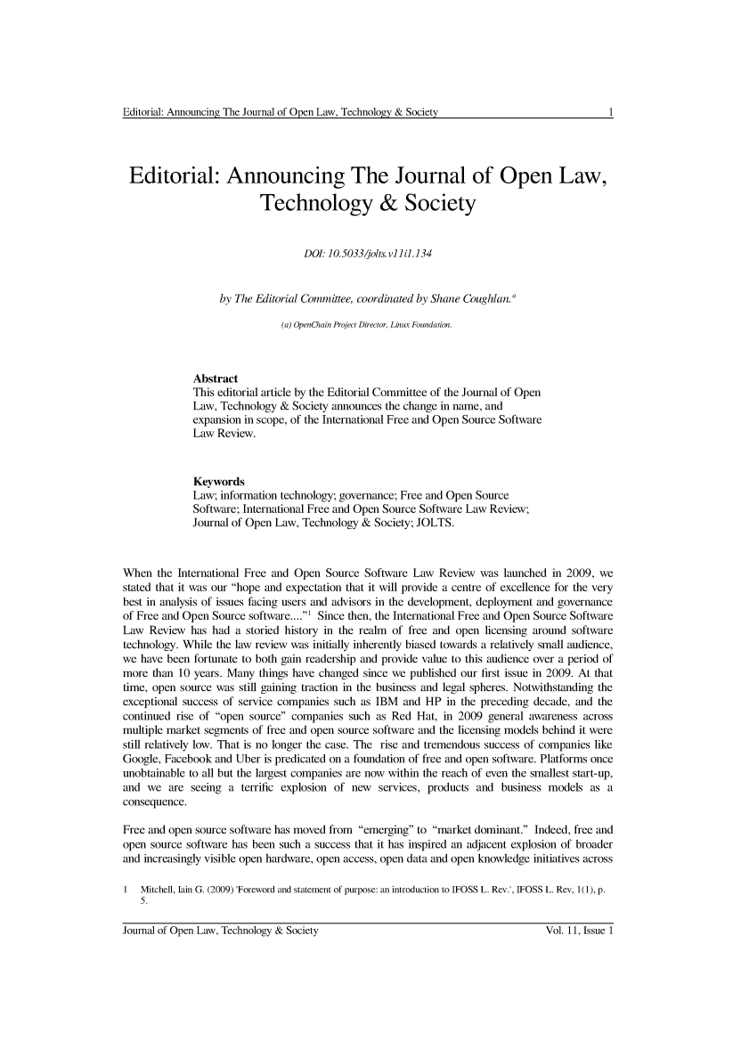 handle is hein.journals/ifosslr11 and id is 1 raw text is: 







Editorial: Announcing The Journal of Open Law, Technology & Society


Editorial: Announcing The Journal of Open Law,

                          Technology & Society


                                  DOI 10.5033/jolts. v11i.134


                  by The Editorial Committee, coordinated by Shane Coughlan.

                              (a) OpenChain Project Director, Linux Foundation.



             Abstract
             This editorial article by the Editorial Committee of the Journal of Open
             Law, Technology  & Society announces the change in name, and
             expansion in scope, of the International Free and Open Source Software
             Law  Review.



             Keywords
             Law; information technology; governance; Free and Open Source
             Software; International Free and Open Source Software Law Review;
             Journal of Open Law, Technology & Society; JOLTS.



When  the International Free and Open Source Software Law  Review  was launched in 2009, we
stated that it was our hope and expectation that it will provide a centre of excellence for the very
best in analysis of issues facing users and advisors in the development, deployment and governance
of Free and Open Source software....1 Since then, the International Free and Open Source Software
Law  Review  has had a storied history in the realm of free and open licensing around software
technology. While the law review was initially inherently biased towards a relatively small audience,
we have been fortunate to both gain readership and provide value to this audience over a period of
more  than 10 years. Many things have changed since we published our first issue in 2009. At that
time, open source was still gaining traction in the business and legal spheres. Notwithstanding the
exceptional success of service companies such as IBM and HP  in the preceding decade, and the
continued rise of open source companies such as Red  Hat, in 2009 general awareness across
multiple market segments of free and open source software and the licensing models behind it were
still relatively low. That is no longer the case. The rise and tremendous success of companies like
Google, Facebook and Uber is predicated on a foundation of free and open software. Platforms once
unobtainable to all but the largest companies are now within the reach of even the smallest start-up,
and  we  are seeing a terrific explosion of new services, products and business models  as a
consequence.

Free and open source software has moved from emerging to market dominant. Indeed, free and
open source software has been such a success that it has inspired an adjacent explosion of broader
and increasingly visible open hardware, open access, open data and open knowledge initiatives across

1  Mitchell, lain G. (2009) 'Foreword and statement of purpose: an introduction to IFOSS L. Rev.', IFOSS L. Rev, 1(1), p.
   5.


1


Journal of Open Law, Technology & Society


Vol. 11, Issue 1


