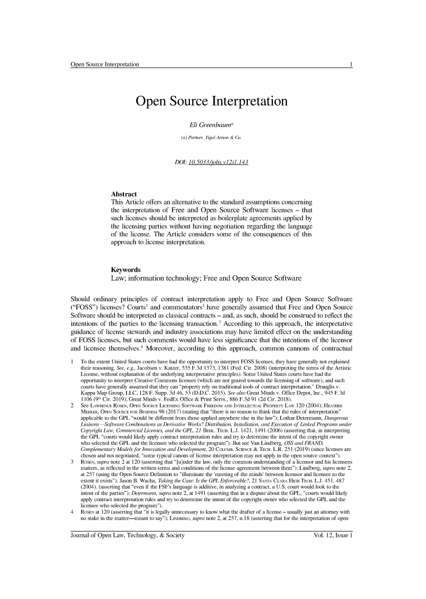 handle is hein.journals/ifosslr12 and id is 1 raw text is: Open Source Interpretation

Open Source Interpretation
Eli Greenbauma
(a) Partner, Yigal Arnon & Co.
DOt 10.5033/iolts.vl2il.143
Abstract
This Article offers an alternative to the standard assumptions concerning
the interpretation of Free and Open Source Software licenses - that
such licenses should be interpreted as boilerplate agreements applied by
the licensing parties without having negotiation regarding the language
of the license. The Article considers some of the consequences of this
approach to license interpretation.
Keywords
Law; information technology; Free and Open Source Software
Should ordinary principles of contract interpretation apply to Free and Open Source Software
(FOSS) licenses? Courts and commentators2 have generally assumed that Free and Open Source
Software should be interpreted as classical contracts - and, as such, should be construed to reflect the
intentions of the parties to the licensing transaction.3 According to this approach, the interpretative
guidance of license stewards and industry associations may have limited effect on the understanding
of FOSS licenses, but such comments would have less significance that the intentions of the licensor
and licensee themselves.4 Moreover, according to this approach, common cannons of contractual
1   To the extent United States courts have had the opportunity to interpret FOSS licenses, they have generally not explained
their reasoning. See, e.g., Jacobsen v. Katzer, 535 F.3d 1373, 1381 (Fed. Cir. 2008) (interpreting the terms of the Artistic
License, without explanation of the underlying interpretative principles). Some United States courts have had the
opportunity to interpret Creative Commons licenses (which are not geared towards the licensing of software), and such
courts have generally assumed that they can property rely on traditional tools of contract interpretation. Drauglis v.
Kappa Map Group, LLC, 128 F. Supp. 3d 46, 53 (D.D.C. 2015). See also Great Minds v. Office Depot, Inc., 945 F.3d
1106 (9th Cir. 2019); Great Minds v. FedEx Office & Print Servs., 886 F.3d 91 (2d Cir. 2018).
2   See LAWRENCE ROSEN, OPEN SOURCE LICENSING SOFTWARE FREEDOM AND INTELLECTUAL PROPERTY LAW 120 (2004); HEATHER
MEEKER, OPEN SOURCE FOR BUSINESS 98 (2017) (stating that there is no reason to think that the rules of interpretation
applicable to the GPL would be different from those applied anywhere else in the law); Lothar Determann, Dangerous
Liaisons-Software Combinations as Derivative Works? Distribution, Installation, and Execution of Linked Programs under
Copyright Law, Commercial Licenses, and the GPL, 21 BERK. TECH. L.J. 1421, 1491 (2006) (asserting that, in interpreting
the GPL courts would likely apply contract interpretation rules and try to determine the intent of the copyright owner
who selected the GPL and the licensee who selected the program). But see Van Lindberg, OSS and FRAND,
Complementary Models for Innovation and Development, 20 COLUMB. SCIENCE & TECH. L.R. 251 (2019) (since licenses are
chosen and not negotiated, some typical canons of license interpretation may not apply in the open source context).
3   ROSEN, supra note 2 at 120 (asserting that [u]nder the law, only the common understanding of a licensor and his licensees
matters, as reflected in the written terms and conditions of the license agreement between them); Lindberg, supra note 2,
at 257 (using the Open Source Definition to illuminate the 'meeting of the minds' between licensor and licensee to the
extent it exists). Jason B. Wacha, Taking the Case: Is the GPL Enforceable?, 21 SANTA CLARA HIGH TECH. L.J. 451, 487
(2004). (asserting that even if the FSF's language is additive, in analyzing a contract, a U.S. court would look to the
intent of the parties); Determann, supra note 2, at 1491 (asserting that in a dispute about the GPL, courts would likely
apply contract interpretation rules and try to determine the intent of the copyright owner who selected the GPL and the
licensee who selected the program).
4   ROSEN at 120 (asserting that it is legally unnecessary to know what the drafter of a license - usually just an attorney with
no stake in the matter-meant to say); LINDBERG, supra note 2, at 257, n.18 (asserting that for the interpretation of open

1

Journal of Open Law, Technology, & Society

Vol. 12, Issue 1


