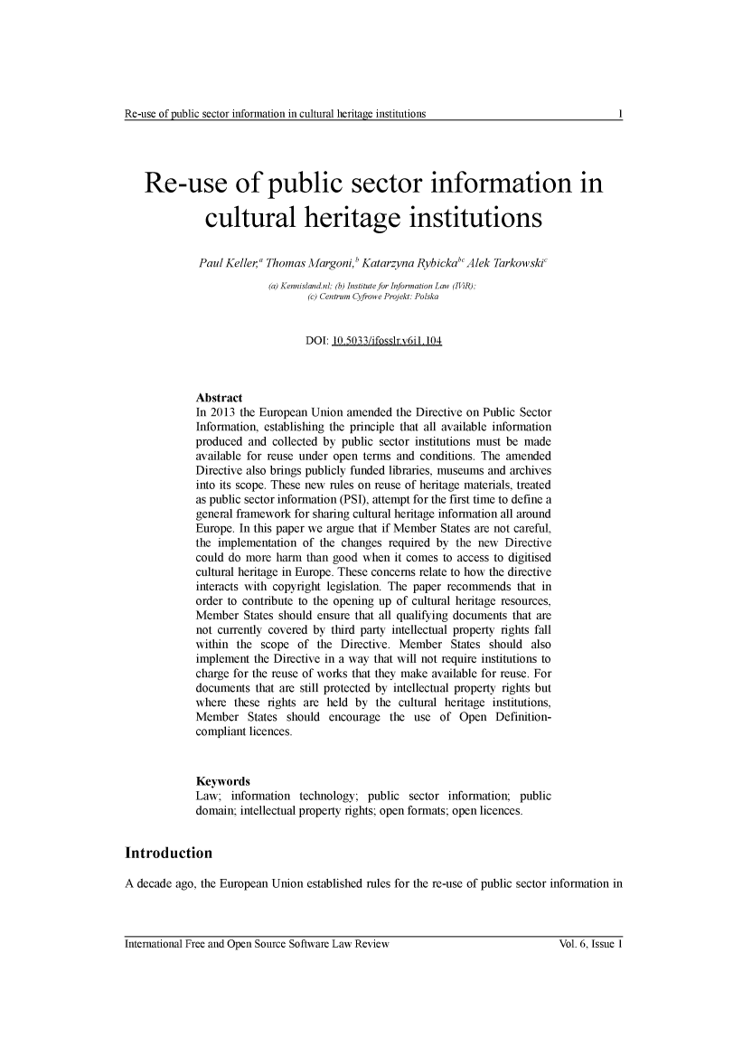 handle is hein.journals/ifosslr6 and id is 1 raw text is: 






Re-use of Dublic sector information in cultural heritage institutions


    Re-use of public sector information in

               cultural heritage institutions


             Paul Keller' Thomas Margoni,b Katarzyna RybickabcAlek Tarkowskic
                          (a) Kennislandnl; (b) Institute for Information Law (IViR);
                                 (c) Centrum Cyfrowe Projekt: Polska


                                 DOI: 10.5033/ifosslr.v6il.104



             Abstract
             In 2013 the European Union amended  the Directive on Public Sector
             Information, establishing the principle that all available information
             produced and  collected by public sector institutions must be made
             available for reuse under open terms and conditions. The amended
             Directive also brings publicly funded libraries, museums and archives
             into its scope. These new rules on reuse of heritage materials, treated
             as public sector information (PSI), attempt for the first time to define a
             general framework for sharing cultural heritage information all around
             Europe. In this paper we argue that if Member States are not careful,
             the implementation of the changes  required by the new  Directive
             could do more  harm than good when  it comes to access to digitised
             cultural heritage in Europe. These concerns relate to how the directive
             interacts with copyright legislation. The paper recommends that in
             order to contribute to the opening up of cultural heritage resources,
             Member   States should ensure that all qualifying documents that are
             not currently covered by third party intellectual property rights fall
             within the  scope of  the Directive. Member   States should  also
             implement the Directive in a way that will not require institutions to
             charge for the reuse of works that they make available for reuse. For
             documents  that are still protected by intellectual property rights but
             where  these rights are held by  the cultural heritage institutions,
             Member   States should  encourage  the  use of  Open  Definition-
             compliant licences.



             Keywords
             Law;  information  technology; public  sector information; public
             domain; intellectual property rights; open formats; open licences.


Introduction

A decade ago, the European Union established rules for the re-use of public sector information in


International Free and Open Source Software Law Review


1


Vol. 6, Issue 1


