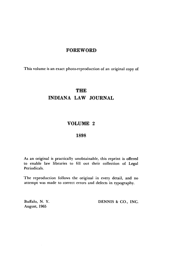 handle is hein.journals/iiandlwj2 and id is 1 raw text is: FOREWORD

This volume is an exact photo-reproduction of an original copy of
THE
INDIANA LAW JOURNAL

VOLUME 2
1898
As an original is practically unobtainable, this reprint is offered
to enable law libraries to fill out their collection of Legal
Periodicals.
The reproduction follows the original in every detail, and no
attempt was made to correct errors and defects in typography.

DENNIS & CO., INC.

Buffalo, N. Y.
August, 1965


