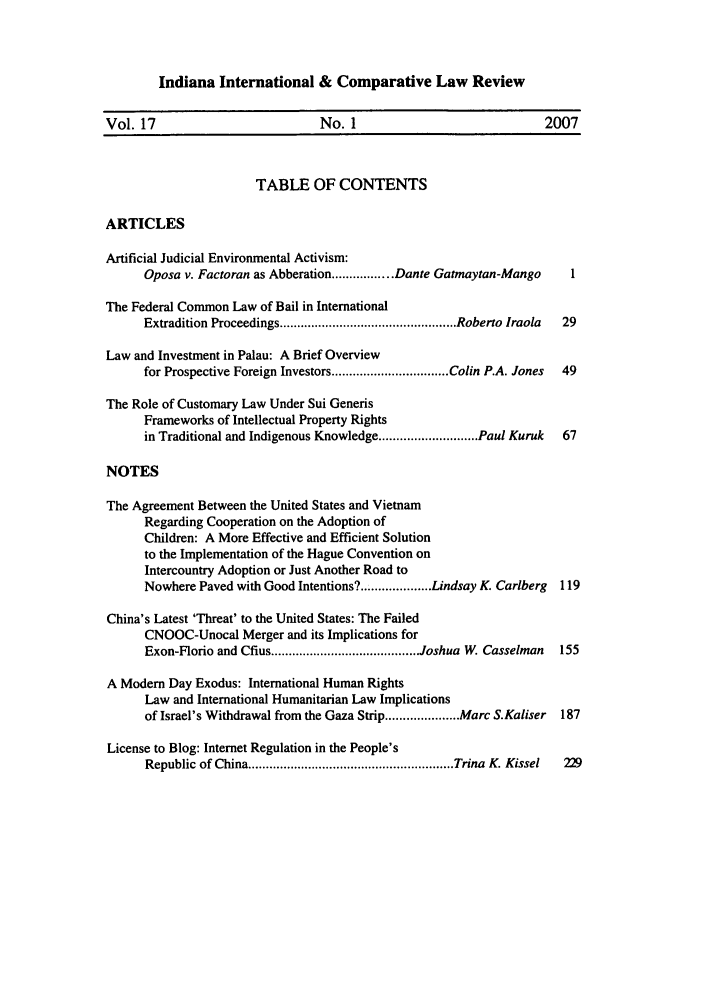 handle is hein.journals/iicl17 and id is 1 raw text is: Indiana International & Comparative Law Review

Vol. 17                         No. 1                             2007
TABLE OF CONTENTS
ARTICLES
Artificial Judicial Environmental Activism:
Oposa v. Factoran as Abberation ................. Dante Gatmaytan-Mango  1
The Federal Common Law of Bail in International
Extradition Proceedings .................................................. Roberto Iraola  29
Law and Investment in Palau: A Brief Overview
for Prospective Foreign Investors ................................. Colin P.A. Jones  49
The Role of Customary Law Under Sui Generis
Frameworks of Intellectual Property Rights
in Traditional and Indigenous Knowledge ............................ Paul Kuruk  67
NOTES
The Agreement Between the United States and Vietnam
Regarding Cooperation on the Adoption of
Children: A More Effective and Efficient Solution
to the Implementation of the Hague Convention on
Intercountry Adoption or Just Another Road to
Nowhere Paved with Good Intentions?................... Lindsay K. Carlberg  119
China's Latest 'Threat' to the United States: The Failed
CNOOC-Unocal Merger and its Implications for
Exon-Florio and Cfius .......................................... Joshua W. Casselman  155
A Modem Day Exodus: International Human Rights
Law and International Humanitarian Law Implications
of Israel's Withdrawal from the Gaza Strip ..................... Marc S.Kaliser  187
License to Blog: Internet Regulation in the People's
Republic of China .......................................................... Trina  K. Kissel  229


