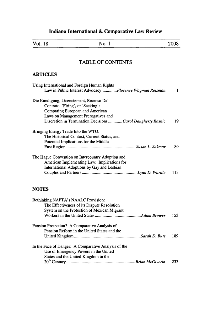 handle is hein.journals/iicl18 and id is 1 raw text is: Indiana International & Comparative Law Review

Vol. 18                          No. 1                            2008
TABLE OF CONTENTS
ARTICLES
Using International and Foreign Human Rights
Law in Public Interest Advocacy .............. Florence Wagman Roisman
Die Kundigung, Licenciement, Recesso Dal
Contrato, 'Firing', or 'Sacking':
Comparing European and American
Laws on Management Prerogatives and
Discretion in Termination Decisions ............. Carol Daugherty Rasnic  19
Bringing Energy Trade Into the WTO:
The Historical Context, Current Status, and
Potential Implications for the Middle
East Region  ............................................................... Susan  L. Sakmar  89
The Hague Convention on Intercountry Adoption and
American Implementing Law: Implications for
International Adoptions by Gay and Lesbian
Couples and  Partners ................................................... Lynn  D. Wardle  113
NOTES
Rethinking NAFTA's NAALC Provision:
The Effectiveness of its Dispute Resolution
System on the Protection of Mexican Migrant
W orkers in the United States .......................................... Adam  Brower  153
Pension Protection? A Comparative Analysis of
Pension Reform in the United States and the
United  Kingdom  ............................................................. Sarah  D. Burt  189
In the Face of Danger: A Comparative Analysis of the
Use of Emergency Powers in the United
States and the United Kingdom in the
20' Century  ............................................................... Brian  M cGiverin  233


