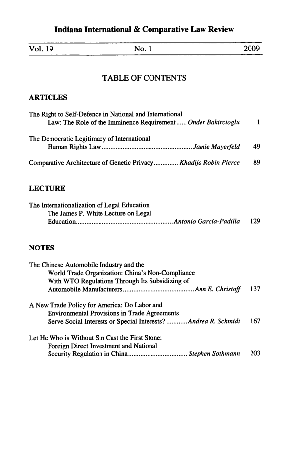 handle is hein.journals/iicl19 and id is 1 raw text is: 


Indiana International & Comparative Law Review


Vol. 19                         No. 1                             2009



                       TABLE OF CONTENTS

ARTICLES

The Right to Self-Defence in National and International
      Law: The Role of the Imminence Requirement ...... Onder Bakircioglu  1

The Democratic Legitimacy of International
      Human  Rights Law .................................................... Jamie Mayerfeld  49

Comparative Architecture of Genetic Privacy .............. Khadija Robin Pierce  89


LECTURE

The Internationalization of Legal Education
      The James P. White Lecture on Legal
      Education ........................................................ Antonio  Garcia-Padilla  129


NOTES

The Chinese Automobile Industry and the
      World Trade Organization: China's Non-Compliance
      With WTO Regulations Through Its Subsidizing of
      Automobile Manufacturers ......................................... Ann E. Christoff  137

A New Trade Policy for America: Do Labor and
      Environmental Provisions in Trade Agreements
      Serve Social Interests or Special Interests? ............ Andrea R. Schmidt  167

Let He Who is Without Sin Cast the First Stone:
      Foreign Direct Investment and National
      Security Regulation in China .................................. Stephen Sothmann  203


