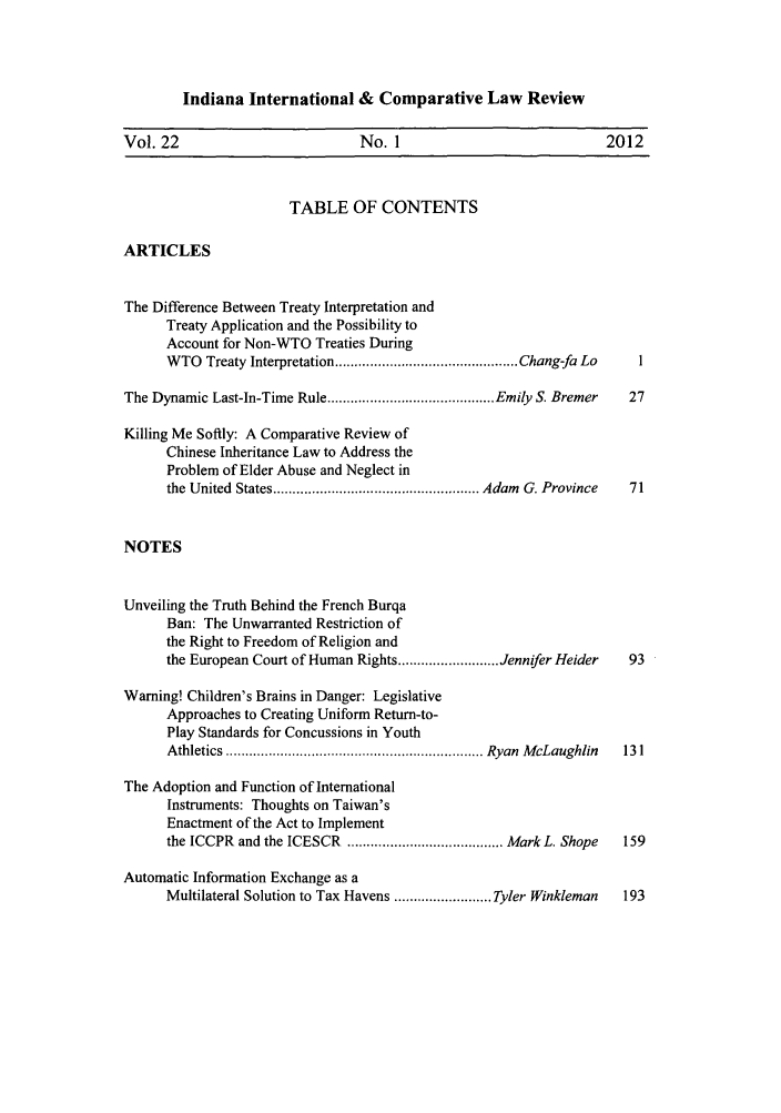 handle is hein.journals/iicl22 and id is 1 raw text is: Indiana International & Comparative Law Review

Vol. 22                           No. 1                              2012
TABLE OF CONTENTS
ARTICLES
The Difference Between Treaty Interpretation and
Treaty Application and the Possibility to
Account for Non-WTO Treaties During
W TO  Treaty Interpretation ............................................... Chang-fa Lo  I
The Dynamic Last-In-Time Rule ........................................... Emily S. Bremer  27
Killing Me Softly: A Comparative Review of
Chinese Inheritance Law to Address the
Problem of Elder Abuse and Neglect in
the United  States ..................................................... Adam  G. Province  71
NOTES
Unveiling the Truth Behind the French Burqa
Ban: The Unwarranted Restriction of
the Right to Freedom of Religion and
the European Court of Human Rights .......................... Jennifer Heider  93
Warning! Children's Brains in Danger: Legislative
Approaches to Creating Uniform Return-to-
Play Standards for Concussions in Youth
A thletics  .................................................................. Ryan  M cLaughlin  131
The Adoption and Function of International
Instruments: Thoughts on Taiwan's
Enactment of the Act to Implement
the ICCPR and the ICESCR ........................................ Mark L. Shope  159
Automatic Information Exchange as a
Multilateral Solution to Tax Havens ......................... Tyler Winkleman  193


