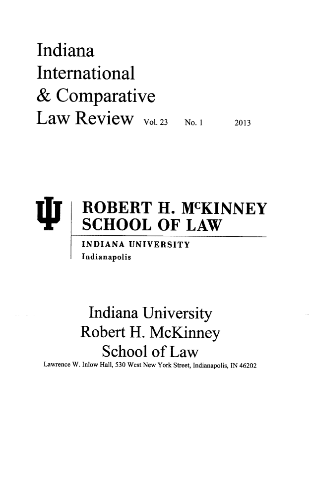 handle is hein.journals/iicl23 and id is 1 raw text is: ï»¿Indiana
International
& Comparative
Law Review      Vol. 23  No. 1  2013
ROBERT H. McKINNEY
SCHOOL OF LAW
INDIANA UNIVERSITY
Indianapolis
Indiana University
Robert H. McKinney
School of Law
Lawrence W. Inlow Hall, 530 West New York Street, Indianapolis, IN 46202



