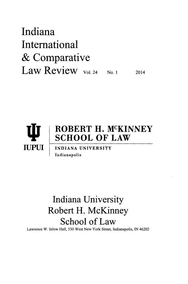 handle is hein.journals/iicl24 and id is 1 raw text is: Indiana
International
& Comparative
Law Review Vol. 24

No. 1

2014

ROBERT H. McKINNEY
SCHOOL OF LAW
INDIANA UNIVERSITY
Indianapolis

Indiana University
Robert H. McKinney
School of Law
Lawrence W. Inlow Hall, 530 West New York Street, Indianapolis, IN 46202

IUPUI


