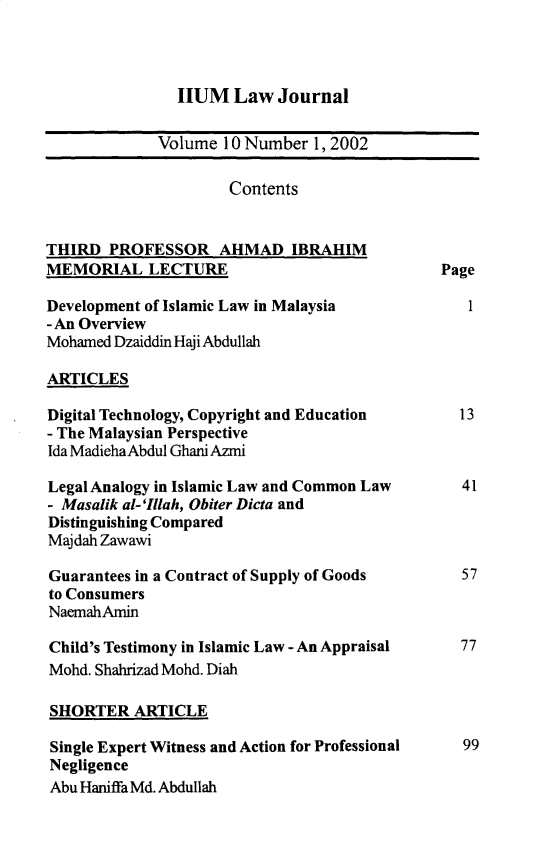 handle is hein.journals/iiumlj10 and id is 1 raw text is: HUM Law Journal
Volume 10 Number 1, 2002
Contents
THIRD PROFESSOR AHMAD IBRAHIM
MEMORIAL LECTURE                                Page
Development of Islamic Law in Malaysia             1
- An Overview
Mohamed Dzaiddin Haji Abdullah
ARTICLES
Digital Technology, Copyright and Education       13
- The Malaysian Perspective
Ida MadiehaAbdul Ghani Azmi
Legal Analogy in Islamic Law and Common Law       41
- Masalik al- 'Illah, Obiter Dicta and
Distinguishing Compared
Majdah Zawawi
Guarantees in a Contract of Supply of Goods       57
to Consumers
NaemahAmin
Child's Testimony in Islamic Law - An Appraisal   77
Mohd. Shahrizad Mohd. Diah
SHORTER ARTICLE
Single Expert Witness and Action for Professional  99
Negligence
Abu Haniffa Md. Abdullah


