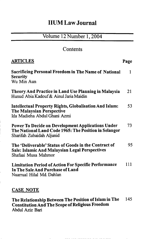 handle is hein.journals/iiumlj12 and id is 1 raw text is: HUM Law Journal

Volume 12 Number 1, 2004
Contents
ARTICLES                                         Page
Sacrificing Personal Freedom in The Name of National  1
Security
Wu Min Aun
Theory And Practice in Land Use Planning in Malaysia  21
Hunud Abia Kadouf& Ainul Jaria Maidin
Intellectual Property Rights, Globalisation And Islam:  53
The Malaysian Perspective
Ida Madieha Abdul Ghani Azmi
Power To Decide on Development Applications Under  73
The National Land Code 1965: The Position in Selangor
Sharifah Zubaidah Aljunid
The 'Deliverable' Status of Goods in the Contract of  95
Sale: Islamic And Malaysian Legal Perspectives
Shafaai Musa Mahmor
Limitation Period of Action For Specific Performance  111
In The Sale And Purchase of Land
Nuarrual Hilal Md. Dahlan
CASE NOTE
The Relationship Between The Position of Islam in The 145
Constitution And The Scope of Religious Freedom
Abdul Aziz Bari


