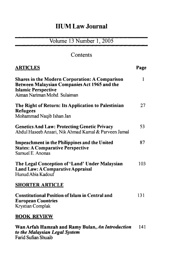 handle is hein.journals/iiumlj13 and id is 1 raw text is: IIUM Law Journal

Volume 13 Number 1, 2005
Contents
ARTICLES                                        Page
Shares in the Modern Corporation: A Comparison     1
Between Malaysian Companies Act 1965 and the
Islamic Perspective
Aiman Nariman Mohd. Sulaiman
The Right of Return: Its Application to Palestinian  27
Refugees
Mohammad Naqib Ishan Jan
Genetics And Law: Protecting Genetic Privacy      53
Abdul Haseeb Ansari, Nik Ahmad Kamal & Parveen Jamal
Impeachment in the Philippines and the United     87
States: A Comparative Perspective
Samuel E. Anonas
The Legal Conception of 'Land' Under Malaysian   103
Land Law: A Comparative Appraisal
Hunud Abia Kadouf
SHORTER ARTICLE
Constitutional Position of Islam in Central and  131
European Countries
Krystian Complak
BOOK REVIEW
Wan Arfah Hamzah and Ramy Bulan, An Introduction  141
to the Malaysian Legal System
Farid Sufian Shuaib


