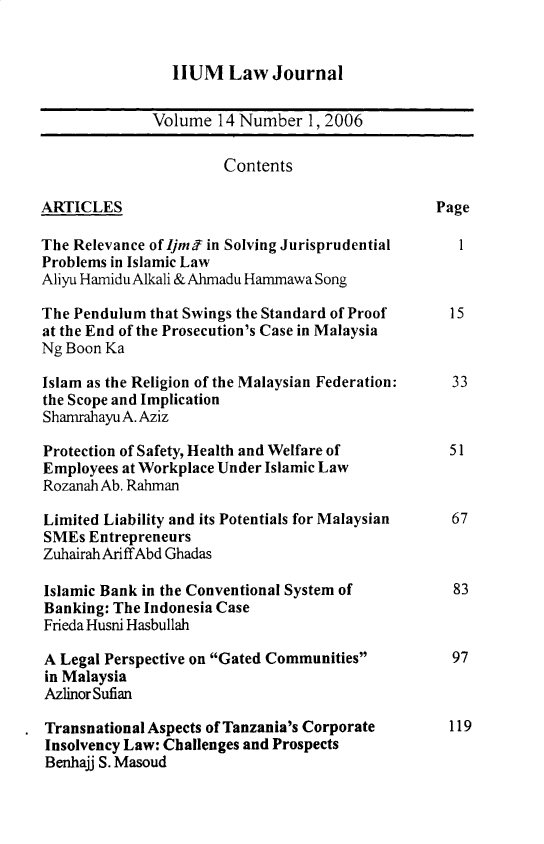 handle is hein.journals/iiumlj14 and id is 1 raw text is: HUM Law Journal

Volume 14 Number 1, 2006
Contents
ARTICLES                                         Page
The Relevance of Ijmff in Solving Jurisprudential   1
Problems in Islamic Law
Aliyu Hamidu Alkali & Ahmadu Hammawa Song
The Pendulum that Swings the Standard of Proof    15
at the End of the Prosecution's Case in Malaysia
Ng Boon Ka
Islam as the Religion of the Malaysian Federation:  33
the Scope and Implication
Shamrahayu A. Aziz
Protection of Safety, Health and Welfare of       51
Employees at Workplace Under Islamic Law
Rozanah Ab. Rahman
Limited Liability and its Potentials for Malaysian  67
SMEs Entrepreneurs
ZuhairahAriffAbd Ghadas
Islamic Bank in the Conventional System of         83
Banking: The Indonesia Case
Frieda Husni Hasbullah
A Legal Perspective on Gated Communities         97
in Malaysia
Azlinor Sufian
Transnational Aspects of Tanzania's Corporate     119
Insolvency Law: Challenges and Prospects
Benhajj S. Masoud


