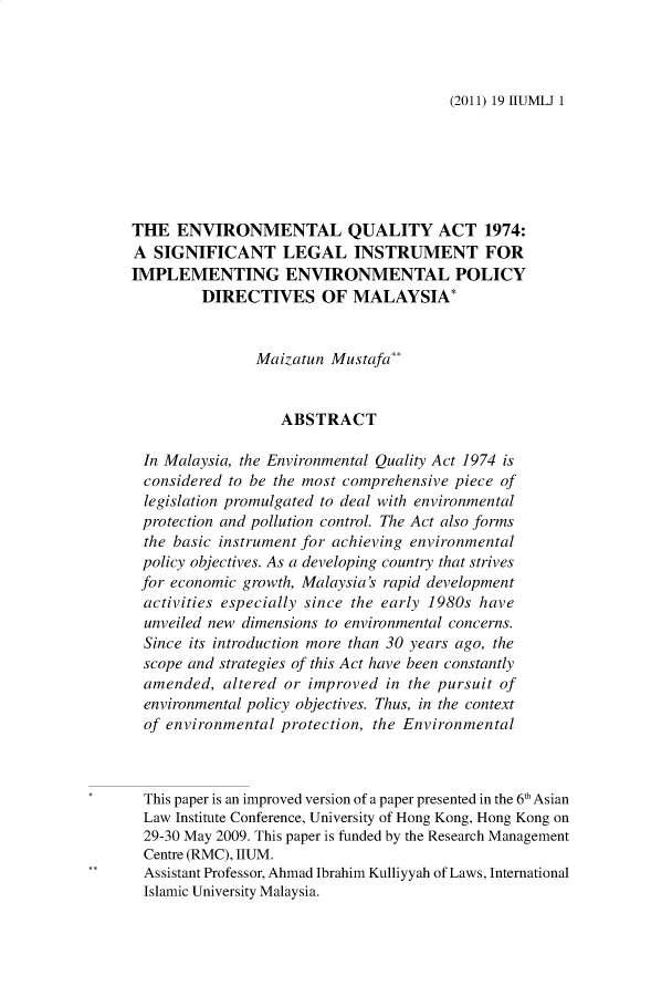 handle is hein.journals/iiumlj19 and id is 1 raw text is: (2011) 19 IIUMLJ 1

THE ENVIRONMENTAL QUALITY ACT 1974:
A SIGNIFICANT LEGAL INSTRUMENT FOR
IMPLEMENTING ENVIRONMENTAL POLICY
DIRECTIVES OF MALAYSIA*
Maizatun Mustafa**
ABSTRACT
In Malaysia, the Environmental Quality Act 1974 is
considered to be the most comprehensive piece of
legislation promulgated to deal with environmental
protection and pollution control. The Act also forms
the basic instrument for achieving environmental
policy objectives. As a developing country that strives
for economic growth, Malaysia's rapid development
activities especially since the early 1980s have
unveiled new dimensions to environmental concerns.
Since its introduction more than 30 years ago, the
scope and strategies of this Act have been constantly
amended, altered or improved in the pursuit of
environmental policy objectives. Thus, in the context
of environmental protection, the Environmental
This paper is an improved version of a paper presented in the 6 Asian
Law Institute Conference, University of Hong Kong, Hong Kong on
29-30 May 2009. This paper is funded by the Research Management
Centre (RMC), HUM.
Assistant Professor, Ahmad Ibrahim Kulliyyah of Laws, International
Islamic University Malaysia.


