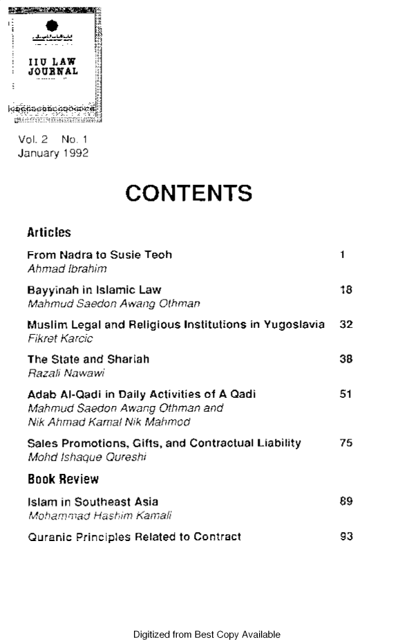 handle is hein.journals/iiumlj2 and id is 1 raw text is: IIU LAW
JOURNAL
Vol 2 No. 1
January 1992
CONTENTS
Articles
From Nadra to Susie Teoh                     1
Ahmad Ibrahim
Bayyinah in Islamic Law                      18
Mahmud Saedon Awang Othman
Muslim Legal and Religious Institutions in Yugoslavia 32
Fikrer Karcic
The State and Shariah                        38
Hazali Na wa wi
Adab Al-Qadi in Daily Activities of A Qadi   51
Mahmud &aedon Awang Qthman and
Nik Ahmad Kamal NikMahmocd
Sales Promotions, Gifts, and Contractual Liability  75
Mohd /shaque Qureshi
Book Review
Islam in Southeast Asia                      89
Moham Pri' Hashim Karnani
Quranic Principles Related to Contract       93

Digitized from Best Copy Available


