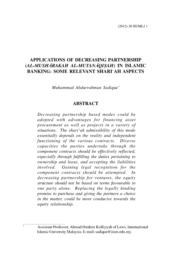 handle is hein.journals/iiumlj20 and id is 1 raw text is: (2012) 20 IIUMLJ 1

APPLICATIONS OF DECREASING PARTNERSHIP
(AL-MUSHARAKAH AL-MUTANAQISAH) IN ISLAMIC
BANKING: SOME RELEVANT SHARICAH ASPECTS
Muhammad Abdurrahman Sadique*
ABSTRACT
Decreasing partnership based modes could be
adopted with advantages for financing asset
procurement as well as projects in a variety of
situations. The shari 'ah admissibility of this mode
essentially depends on the reality and independent
functioning of the various contracts. Diverse
capacities the parties undertake through the
component contracts should be effectively reflected,
especially through fulfilling the duties pertaining to
ownership and lease, and accepting the liabilities
involved.  Gaining legal recognition for the
component contracts should be attempted. In
decreasing partnership for ventures, the equity
structure should not be based on terms favourable to
one party alone. Replacing the legally binding
promise to purchase and giving the partners a choice
in the matter, could be more conducive towards the
equity relationship.
Assistant Professor, Ahmad Ibrahim Kulliyyah of Laws, International
Islamic University Malaysia. E-mail: sadique@iium.edu.my.


