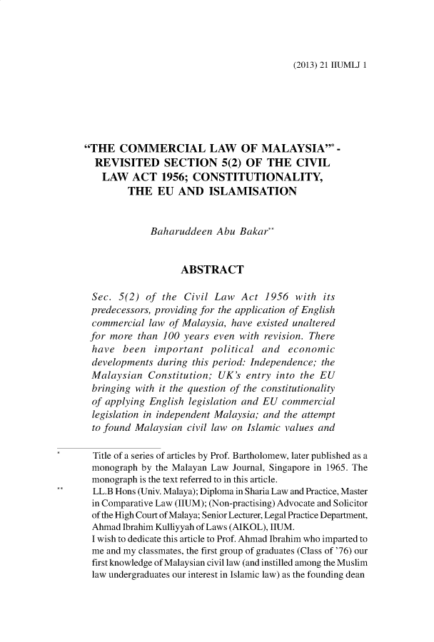 handle is hein.journals/iiumlj21 and id is 1 raw text is: (2013) 21 IIUMLJ 1

THE COMMERCIAL LAW OF MALAYSIA* -
REVISITED SECTION 5(2) OF THE CIVIL
LAW ACT 1956; CONSTITUTIONALITY,
THE EU AND ISLAMISATION
Baharuddeen Abu Bakar**
ABSTRACT
Sec. 5(2) of the Civil Law Act 1956 with its
predecessors, providing for the application of English
commercial law of Malaysia, have existed unaltered
for more than 100 years even with revision. There
have been important political and economic
developments during this period: Independence; the
Malaysian Constitution; UK's entry into the EU
bringing with it the question of the constitutionality
of applying English legislation and EU commercial
legislation in independent Malaysia; and the attempt
to found Malaysian civil law on Islamic values and
Title of a series of articles by Prof. Bartholomew, later published as a
monograph by the Malayan Law Journal, Singapore in 1965. The
monograph is the text referred to in this article.
LL.B Hons (Univ. Malaya); Diploma in Sharia Law and Practice, Master
in Comparative Law (IIUM); (Non-practising) Advocate and Solicitor
of the High Court of Malaya; Senior Lecturer, Legal Practice Department,
Ahmad Ibrahim Kulliyyah of Laws (AIKOL), HUM.
I wish to dedicate this article to Prof. Ahmad Ibrahim who imparted to
me and my classmates, the first group of graduates (Class of '76) our
first knowledge of Malaysian civil law (and instilled among the Muslim
law undergraduates our interest in Islamic law) as the founding dean


