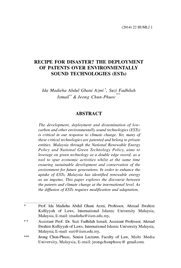 handle is hein.journals/iiumlj22 and id is 1 raw text is: (2014) 22 IIUMLJ 1

RECIPE FOR DISASTER? THE DEPLOYMENT
OF PATENTS OVER ENVIRONMENTALLY
SOUND TECHNOLOGIES (ESTs)
Ida Madieha Abdul Ghani Azmi *, Suzi Fadhilah
Ismail** & Jeong Chun-Phuoc
ABSTRACT
The development, deployment and dissemination of low-
carbon and other environmentally sound technologies (ESTs)
is critical in our response to climate change. Yet, many of
these critical technologies are patented and belong to private
entities. Malaysia through the National Renewable Energy
Policy and National Green Technology Policy, aims to
leverage on green technology as a double edge sword; as a
tool to spur economic activities whilst at the same time
ensuring sustainable development and conservation of the
environment for future generations. In order to enhance the
uptake of ESTs, Malaysia has identified renewable energy
as an impetus. This paper explores the discourse between
the patents and climate change at the international level. As
the diffusion of ESTs requires modification and adaptation,
*      Prof. Ida Madieha Abdul Ghani Azmi, Professor, Ahmad Ibrahim
Kulliyyah of Laws, International Islamic University Malaysia,
Malaysia, E-mail: imadieha@iium.edu.my,
* *    Assistant Prof. Dr. Suzi Fadhilah Ismail, Assistant Professor, Ahmad
Ibrahim Kulliyyah of Laws, International Islamic University Malaysia,
Malaysia, E-mail: suzi@iium.edu.my,
***    Jeong Chun-Phuoc, Senior Lecturer, Faculty of Law, Multi Media
University, Malaysia, E-mail: jeongchunphuoc @ gmail.com.


