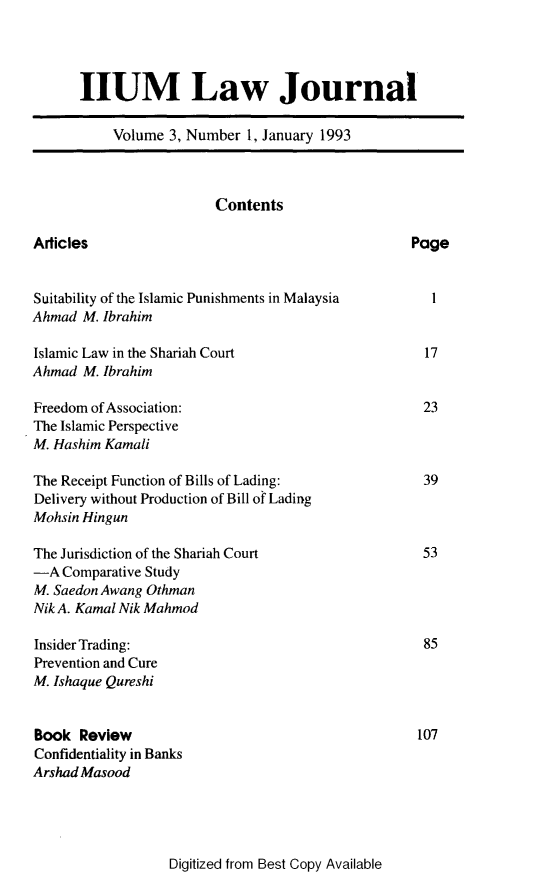handle is hein.journals/iiumlj3 and id is 1 raw text is: HUM Law Journal
Volume 3, Number 1, January 1993
Contents
Articles                                            Page
Suitability of the Islamic Punishments in Malaysia    1
Ahmad M. Ibrahim
Islamic Law in the Shariah Court                     17
Ahmad M. Ibrahim
Freedom of Association:                              23
The Islamic Perspective
M. Hashim Kamali
The Receipt Function of Bills of Lading:             39
Delivery without Production of Bill of Lading
Mohsin Hingun
The Jurisdiction of the Shariah Court                53
-A Comparative Study
M. Saedon Awang Othman
Nik A. Kamal Nik Mahmod
Insider Trading:                                     85
Prevention and Cure
M. Ishaque Qureshi
Book Review                                         107
Confidentiality in Banks
Arshad Masood

Digitized from Best Copy Available


