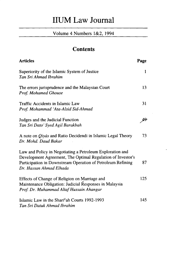 handle is hein.journals/iiumlj4 and id is 1 raw text is: HUM Law Journal

Volume 4 Numbers 1&2, 1994
Contents
Articles                                             Page
Superiority of the Islamic System of Justice             I
Tan Sri Ahmad Ibrahim
The errors jurisprudence and the Malaysian Court        13
Prof Mohamed Ghouse
Traffic Accidents in Islamic Law                        31
Prof. Mohammad 'Ata-Alsid Sid-Ahmad
Judges and the Judicial Function                      f>
Tan Sri Dato' Syed Agil Barakbah
A note on Qiyas and Ratio Decidendi in Islamic Legal Theory  73
Dr. Mohd. Daud Bakar
Law and Policy in Negotiating a Petroleum Exploration and
Development Agreement, The Optimal Regulation of Investor's
Participation in Downstream Operation of Petroleum Refining  87
Dr. Hassan Ahmad Elhada
Effects of Change of Religion on Marriage and          125
Maintenance Obligation: Judicial Responses in Malaysia
Prof Dr. Muhammad Altaf Hussain Ahangar
Islamic Law in the Sharicah Courts 1992-1993           145
Tan Sri Datuk Ahmad Ibrahim


