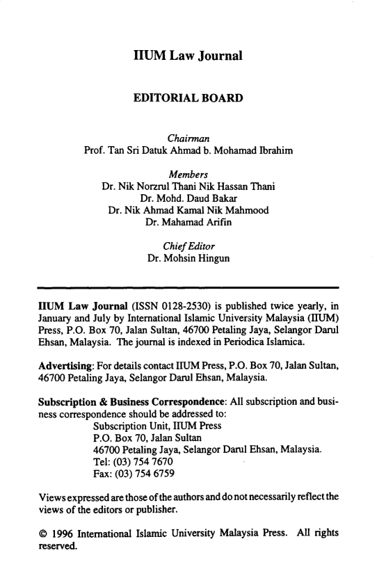handle is hein.journals/iiumlj5 and id is 1 raw text is: HUM Law Journal

EDITORIAL BOARD
Chairman
Prof. Tan Sri Datuk Ahmad b. Mohamad Ibrahim
Members
Dr. Nik Norzrul Thani Nik Hassan Thani
Dr. Mohd. Daud Bakar
Dr. Nik Ahmad Kamal Nik Mahmood
Dr. Mahamad Arifin
Chief Editor
Dr. Mohsin Hingun
HUM Law Journal (ISSN 0128-2530) is published twice yearly, in
January and July by International Islamic University Malaysia (IIUM)
Press, P.O. Box 70, Jalan Sultan, 46700 Petaling Jaya, Selangor Darul
Ehsan, Malaysia. The journal is indexed in Periodica Islamica.
Advertising: For details contact IIUM Press, P.O. Box 70, Jalan Sultan,
46700 Petaling Jaya, Selangor Darul Ehsan, Malaysia.
Subscription & Business Correspondence: All subscription and busi-
ness correspondence should be addressed to:
Subscription Unit, HUM Press
P.O. Box 70, Jalan Sultan
46700 Petaling Jaya, Selangor Darul Ehsan, Malaysia.
Tel: (03) 754 7670
Fax: (03) 754 6759
Views expressed are those of the authors and do not necessarily reflect the
views of the editors or publisher.
© 1996 International Islamic University Malaysia Press. All rights
reserved.


