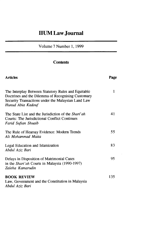 handle is hein.journals/iiumlj7 and id is 1 raw text is: HUM Law Journal
Volume 7 Number 1, 1999
Contents
Articles                                               Page
The Interplay Between Statutory Rules and Equitable       1
Doctrines and the Dilemma of Recognising Customary
Security Transactions under the Malaysian Land Law
Hunud Abia Kadouf
The State List and the Jurisdiction of the Shari'ah     41
Courts: The Jurisdictional Conflict Continues
Farid Sufian Shuaib
The Rule of Hearsay Evidence: Modern Trends             55
Ali Mohammad Matta
Legal Education and Islamization                        83
Abdul Aziz Bari
Delays in Disposition of Matrimonial Cases              95
in the Shari'ah Courts in Malaysia (1990-1997)
Zaleha Kamarudin
BOOK REVIEW                                            135
Law, Government and the Constitution in Malaysia
Abdul Aziz Bari


