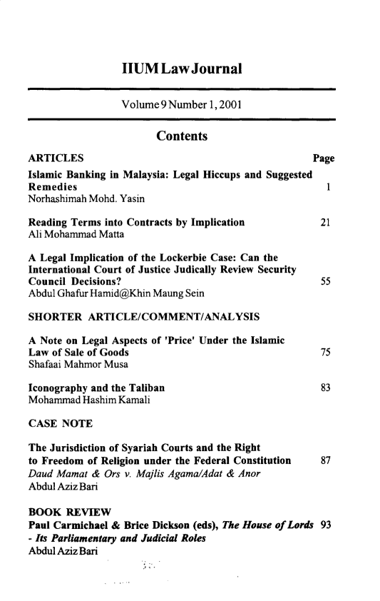 handle is hein.journals/iiumlj9 and id is 1 raw text is: IIUM Law Journal

Volume 9 Number 1, 2001
Contents
ARTICLES                                              Page
Islamic Banking in Malaysia: Legal Hiccups and Suggested
Remedies                                                 1
Norhashimah Mohd. Yasin
Reading Terms into Contracts by Implication            21
Ali Mohammad Matta
A Legal Implication of the Lockerbie Case: Can the
International Court of Justice Judically Review Security
Council Decisions?                                     55
Abdul Ghafur Hamid@Khin Maung Sein
SHORTER ARTICLE/COMMENT/ANALYSIS
A Note on Legal Aspects of 'Price' Under the Islamic
Law of Sale of Goods                                   75
Shafaai Mahmor Musa
Iconography and the Taliban                            83
Mohammad Hashim Kamali
CASE NOTE
The Jurisdiction of Syariah Courts and the Right
to Freedom of Religion under the Federal Constitution  87
Daud Mamat & Ors v. Majlis Agama/Adat & Anor
Abdul Aziz Bari
BOOK REVIEW
Paul Carmichael & Brice Dickson (eds), The House of Lords 93
- Its Parliamentary and Judicial Roles
Abdul Aziz Bari


