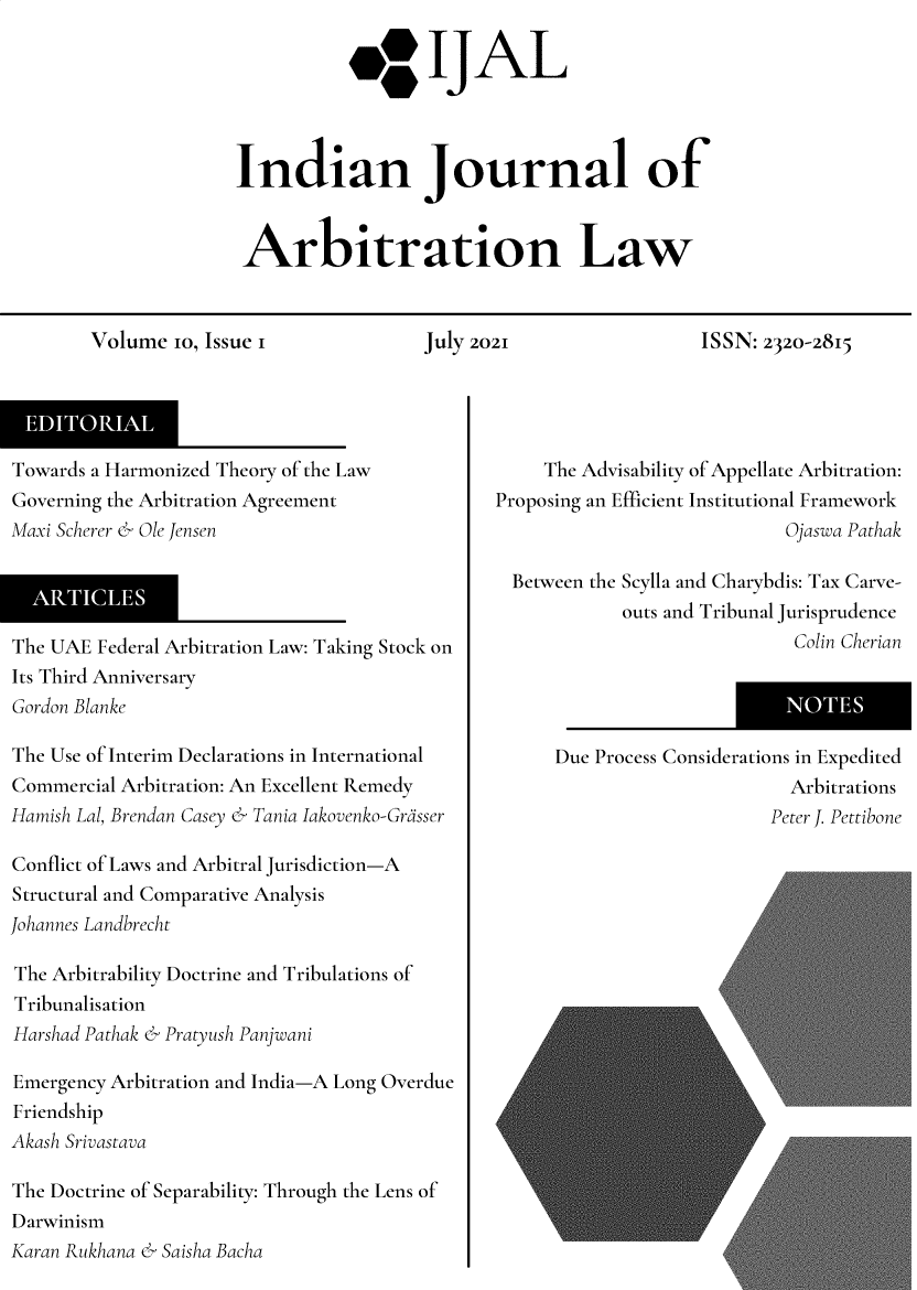 handle is hein.journals/ijal10 and id is 1 raw text is: 40 IJAL
Indian Journal of
Arbitration Law

Volume 10, Issue 1

July 2021

ISSN: 2320-2815

Towards a Harmonized Theory of the Law
Governing the Arbitration Agreement
Maxi Scherer & Ole Jensen
The UAE Federal Arbitration Law: Taking Stock on
Its Third Anniversary
Gordon Blanke
The Use of Interim Declarations in International
Commercial Arbitration: An Excellent Remedy
Hamish Lal, Brendan Casey & Tania Iakovenko-Grasser
Conflict of Laws and Arbitral Jurisdiction-A
Structural and Comparative Analysis
Johannes Landbrecht
The Arbitrability Doctrine and Tribulations of
Tribunalisation
Harshad Pathak & Pratyush Panjwani
Emergency Arbitration and India-A Long Overdue
Friendship
Akash Srivastava
The Doctrine of Separability: Through the Lens of
Darwinism
Karan Rukhana & Saisha Bacha

The Advisability of Appellate Arbitration:
Proposing an Efficient Institutional Framework
Ojaswa Pathak
Between the Scylla and Charybdis: Tax Carve-
outs and Tribunal Jurisprudence
Colin Cherian
Due Process Considerations in Expedited
Arbitrations
Peter J. Pettibone


